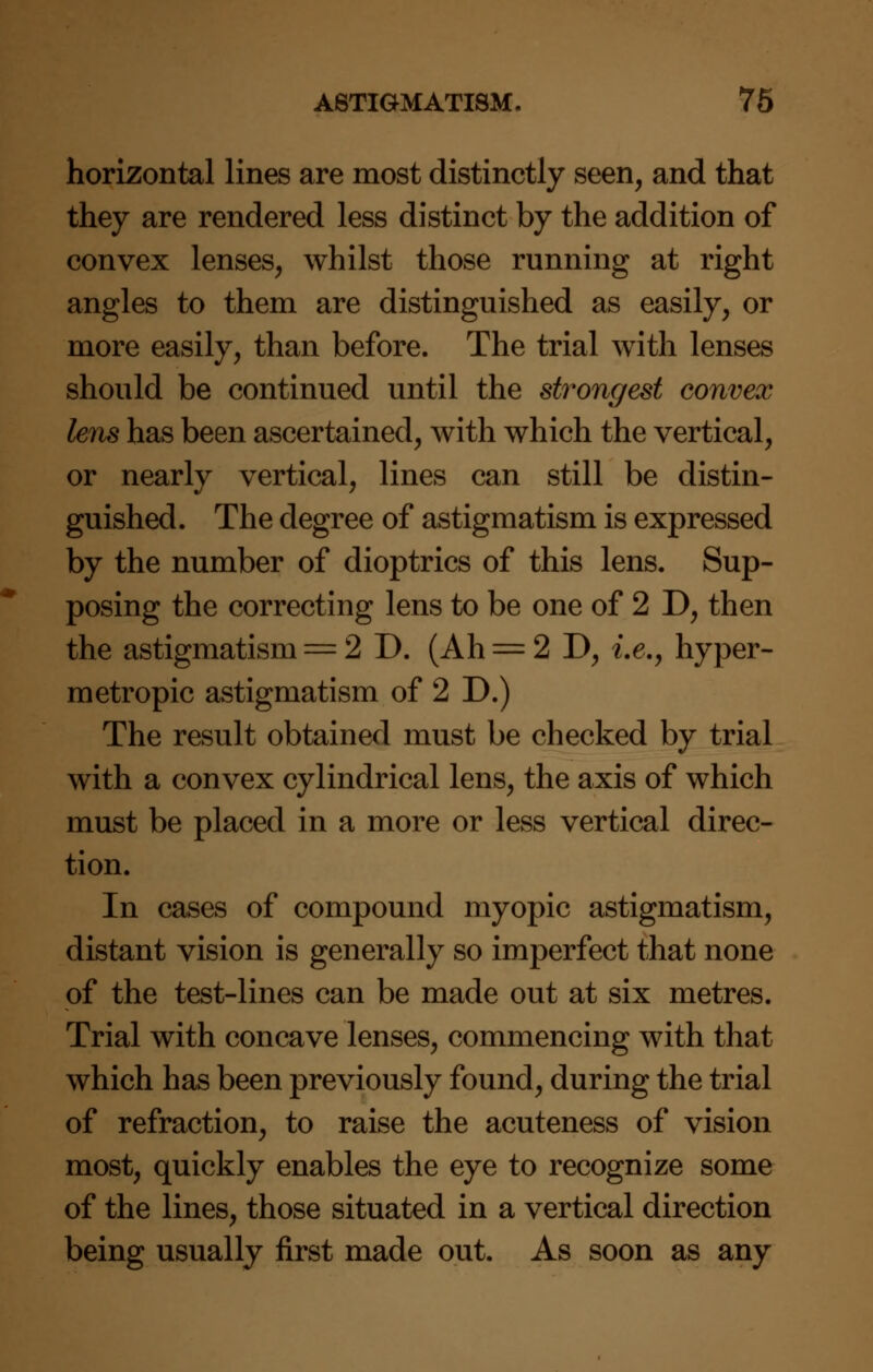 horizontal lines are most distinctly seen, and that they are rendered less distinct by the addition of convex lenses, whilst those running at right angles to them are distinguished as easily, or more easily, than before. The trial with lenses should be continued until the strongest convex lens has been ascertained, with which the vertical, or nearly vertical, lines can still be distin- guished. The degree of astigmatism is expressed by the number of dioptrics of this lens. Sup- posing the correcting lens to be one of 2 D, then the astigmatism = 2 D. (Ah = 2 D, i.e., hyper- metropic astigmatism of 2 D.) The result obtained must be checked by trial with a convex cylindrical lens, the axis of which must be placed in a more or less vertical direc- tion. In cases of compound myopic astigmatism, distant vision is generally so imperfect that none of the test-lines can be made out at six metres. Trial with concave lenses, commencing with that which has been previously found, during the trial of refraction, to raise the acuteness of vision most, quickly enables the eye to recognize some of the lines, those situated in a vertical direction being usually first made out. As soon as any