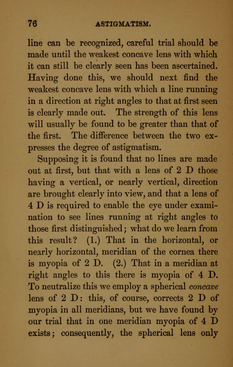 line can be recognized, careful trial should be made until the weakest concave lens with which it can still be clearly seen has been ascertained* Having done this, we should next find the weakest concave lens with which a line running in a direction at right angles to that at first seen is clearly made out. The strength of this lens will usually be found to be greater than that of the first. The difference between the two ex- presses the degree of astigmatism. Supposing it is found that no lines are made out at first, but that with a lens of 2 D those having a vertical, or nearly vertical, direction are brought clearly into view, and that a lens of 4 D is required to enable the eye under exami- nation to see lines running at right angles to those first distinguished; what do we learn from this result? (1.) That in the horizontal, or nearly horizontal, meridian of the cornea there is myopia of 2 D. (2.) That in a meridian at right angles to this there is myopia of 4 D. To neutralize this we employ a spherical concave lens of 2 D: this, of course, corrects 2 D of myopia in all meridians, but we have found by our trial that in one meridian myopia of 4 D exists; consequently, the spherical lens only