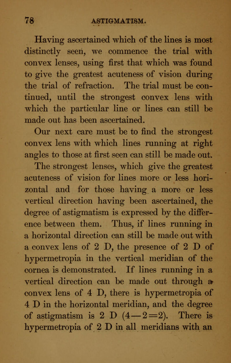 Having ascertained which of the lines is most distinctly seen, we commence the trial with convex lenses, using first that which was found to give the greatest acuteness of vision during the trial of refraction. The trial must be con- tinued, until the strongest convex lens with which the particular line or lines can still be made out has been ascertained. Our next care must be to find the strongest convex lens with which lines running at right angles to those at first seen can still be made out. The strongest lenses, which give the greatest acuteness of vision for lines more or less hori- zontal and for those having a more or less vertical direction having been ascertained, the degree of astigmatism is expressed by the differ- ence between them. Thus, if lines running in a horizontal direction can still be made out with a convex lens of 2 D, the presence of 2 D of hypermetropia in the vertical meridian of the cornea is demonstrated. If lines running in a vertical direction can be made out through ar convex lens of 4 D, there is hypermetropia of 4 D in the horizontal meridian, and the degree of astigmatism is 2 D (4 — 2=2). There is hypermetropia of 2 D in all meridians with an