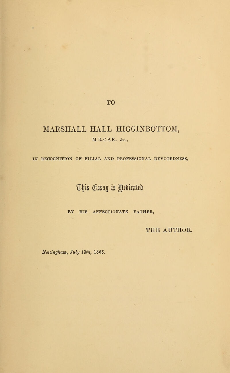 TO MARSHALL HALL HIGGINBOTTOM, M.R.C.S.E., &c., IK RECOGNITION OF FILIAL AND PROFESSIONAL DEVOTEDNESS, u €m^ U ^tVmUli BY HIS APFECXIONATE FATHER, THE AUTHOR. Nottingham, July IZth, 1865.