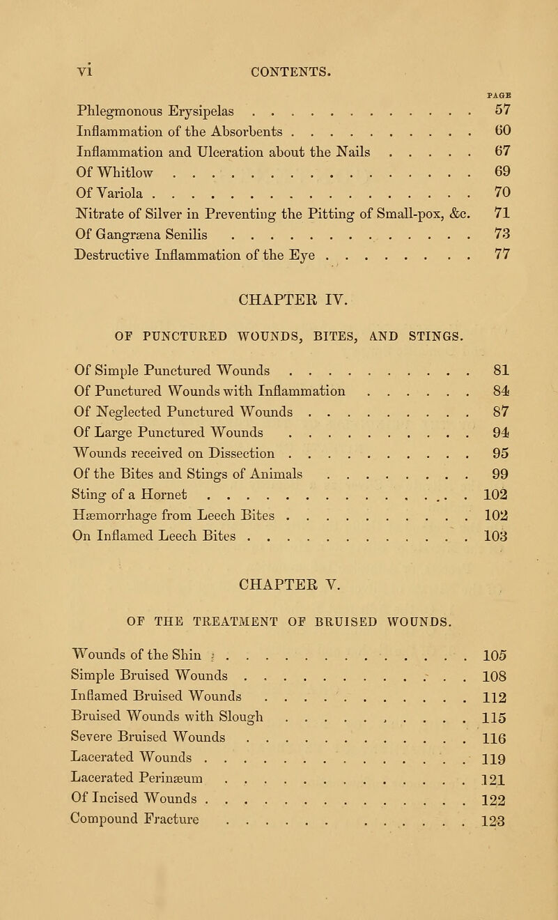 VI CONTENTS. PAGE Phlegmonous Erysipelas 57 Inflammation of the Absorbents 60 Inflammation and Ulceration about the Nails 67 Of Whitlow 69 Of Variola 70 Nitrate of Silver in Preventing the Pitting of Small-pox, &c. 71 Of Gangrsena Senilis 73 Destructive Inflammation of the Eye 77 CHAPTER lY. OF PUNCTURED WOUNDS, BITES, AND STINGS. Of Simple Punctured Wounds 81 Of Punctured Wounds with Inflammation 84 Of Neglected Punctured Wounds 87 Of Large Punctured Wounds 94 Woimds received on Dissection 95 Of the Bites and Stings of Animals 99 Sting of a Hornet 102 Haemorrhage from Leech Bites 102 On Inflamed Leech Bites 103 CHAPTER V. OF THE TREATMENT OF BRUISED WOUNDS. Wounds of the Shin j 105 Simple Bruised Wounds . .~ . . 108 Infiamed Bruised Wounds 112 Bruised Wounds with Slough .....115 Severe Bruised Wounds 116 Lacerated Wounds . 119 Lacerated Perinseum 121 Of Incised Wounds 122 Compound Fracture 123