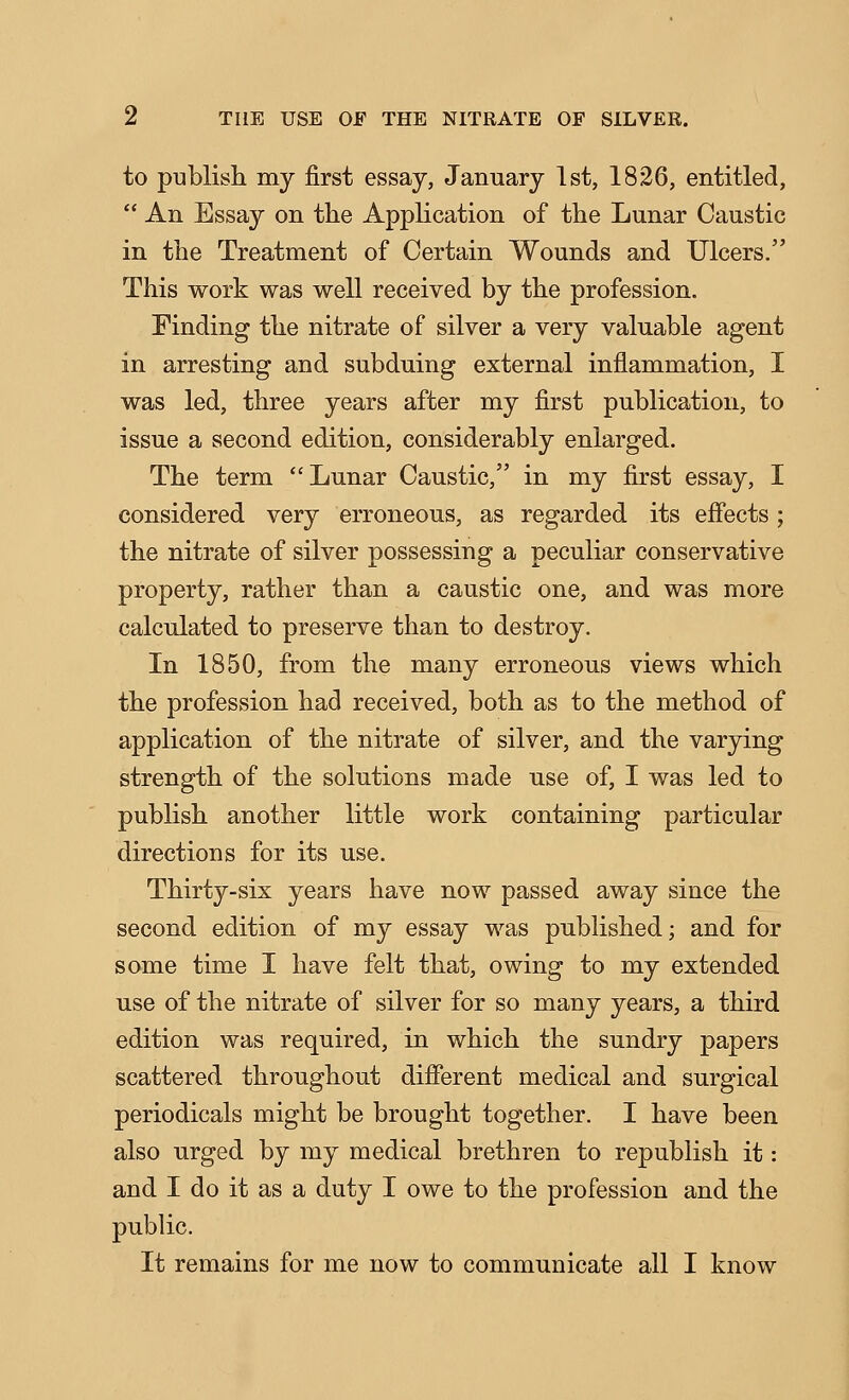 to publish my first essay, January 1st, 1826, entitled,  An Essay on the Application of the Lunar Caustic in the Treatment of Certain Wounds and Ulcers. This work was well received by the profession. Finding the nitrate of silver a very valuable agent in arresting and subduing external inflammation, I was led, three years after my first publication, to issue a second edition, considerably enlarged. The term Lunar Caustic, in my first essay, I considered very erroneous, as regarded its efiects; the nitrate of silver possessing a peculiar conservative property, rather than a caustic one, and was more calculated to preserve than to destroy. In 1850, from the many erroneous views which the profession had received, both as to the method of application of the nitrate of silver, and the varying strength of the solutions made use of, I was led to publish another little work containing particular directions for its use. Thirty-six years have now passed away since the second edition of my essay was published; and for some time I have felt that, owing to my extended use of the nitrate of silver for so many years, a third edition was required, in which the sundry papers scattered throughout difierent medical and surgical periodicals might be brought together. I have been also urged by my medical brethren to republish it: and I do it as a duty I owe to the profession and the public.