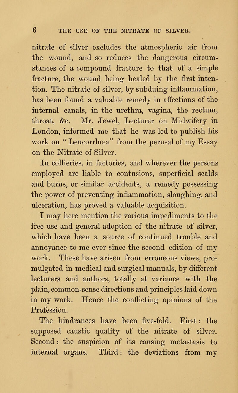 nitrate of silver excludes the atmospheric air from the wound, and so reduces the dangerous circum- stances of a compound fracture to that of a simple fracture, the wound being healed by the first inten- tion. The nitrate of silver, by subduing inflammation, has been found a valuable remedy in affections of the internal canals, in the urethra, vagina, the rectum, throat, &c. Mr. Jewel, Lecturer on Midwifery in London, informed me that he was led to publish his work on  Leucorrhoea from the perusal of my Essay on the Nitrate of Silver. In collieries, in factories, and wherever the persons employed are liable to contusions, superficial scalds and burns, or similar accidents, a remedy possessing the power of preventing inflammation, sloughing, and ulceration, has proved a valuable acquisition. I may here mention the various impediments to the free use and general adoption of the nitrate of silver, which have been a source of continued trouble and annoyance to me ever since the second edition of my work. These have arisen from erroneous views, pro- mulgated in medical and surgical manuals, by different lecturers and authors, totally at variance with the plain, common-sense directions and principles laid down in my work. Hence the conflicting opinions of the Profession. The hindrances have been five-fold. Eirst: the supposed caustic quality of the nitrate of silver. Second: the suspicion of its causing metastasis to internal organs. Third: the deviations from my