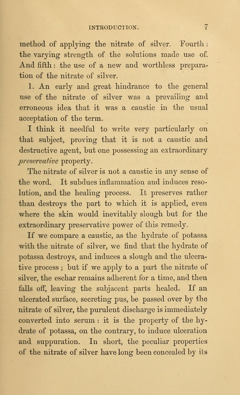 metliod of applying the nitrate of silver. Fourth : the varying strength of the solutions made use of. And fifth: the use of a new and worthless prepara- tion of the nitrate of silver. 1. An early and great hindrance to the general use of the nitrate of silver was a prevailing and erroneous idea that it was a caustic in the usual acceptation of the term. I think it needful to write very particularly on that subject, proving that it is not a caustic and destructive agent, but one possessing an extraordinary preservative property. The nitrate of silver is not a caustic in any sense of the word. It subdues inflammation and induces reso- lution, and the healing process. It preserves rather than destroys the part to which it is applied, even where the skin would inevitably slough but for the extraordinary preservative power of this remedy. If we compare a caustic, as the hydrate of potassa with the nitrate of silver, we find that the hydrate of potassa destroys, and induces a slough and the ulcera- tive process ; but if we apply to a part the nitrate of silver, the eschar remains adherent for a time, and then falls ofi, leaving the subjacent parts healed. If an ulcerated surface, secreting pus, be passed over by the nitrate of silver, the purulent discharge is immediately converted into serum : it is the property of the hy- drate of potassa, on the contrary, to induce ulceration and suppuration. In short, the peculiar properties of the nitrate of silver have long been concealed by its