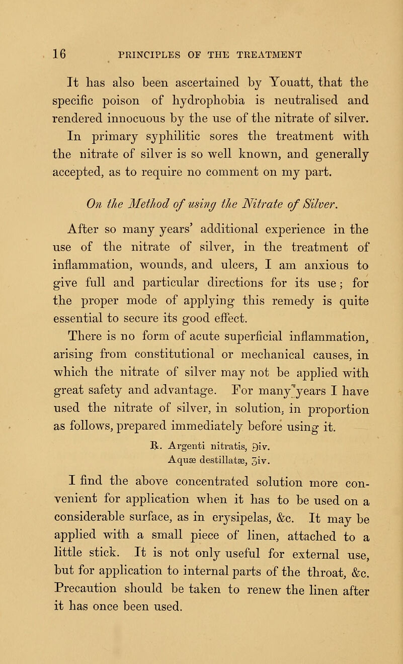 It lias also been ascertained by Yonatt, that the specific poison of hydrophobia is neutralised and rendered innocuous by the use of the nitrate of silver. In primary syphilitic sores the treatment with the nitrate of silver is so well known, and generally accepted, as to require no comment on my part. On the Method of using the Nitrate of Silver. After so many years' additional experience in the use of the nitrate of silver, in the treatment of inflammation, wounds, and ulcers, I am anxious to give full and particular directions for its use; for the proper mode of applying this remedy is quite essential to secure its good efiect. There is no form of acute superficial infiammation, arising from constitutional or mechanical causes, in which the nitrate of silver may not be applied with great safety and advantage. For many''years I have used the nitrate of silver, in solution, in proportion as follows, prepared immediately before using it. R. Argenti nitratis, giv. AqujB destillatse, 3iv. I find the above concentrated solution more con- venient for application when it has to be used on a considerable surface, as in eiysipelas, &c. It may be applied with a small piece of linen, attached to a little stick. It is not only useful for external use, but for application to internal parts of the throat, &c. Precaution should be taken to renew the linen after it has once been used.