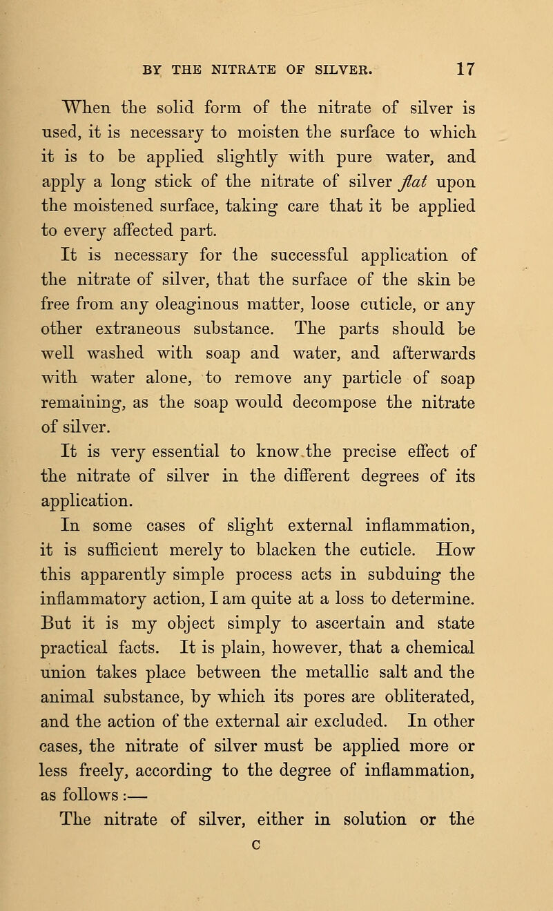 When the solid form of the nitrate of silver is used, it is necessary to moisten the surface to which it is to be applied slightly with pure water, and apply a long stick of the nitrate of silver jlat upon the moistened surface, taking care that it be applied to every affected part. It is necessary for the successful application of the nitrate of silver, that the surface of the skin be free from any oleaginous matter, loose cuticle, or any other extraneous substance. The parts should be well w^ashed with soap and water, and afterwards with water alone, to remove any particle of soap remaining, as the soap would decompose the nitrate of silver. It is very essential to know the precise effect of the nitrate of silver in the different degrees of its application. In some cases of slight external inflammation, it is sufiicient merely to blacken the cuticle. How this apparently simple process acts in subduing the inflammatory action, I am quite at a loss to determine. But it is my object simply to ascertain and state practical facts. It is plain, however, that a chemical union takes place between the metallic salt and the animal substance, by which its pores are obliterated, and the action of the external air excluded. In other cases, the nitrate of silver must be applied more or less freely, according to the degree of inflammation, as follows:— The nitrate of silver, either in solution or the c