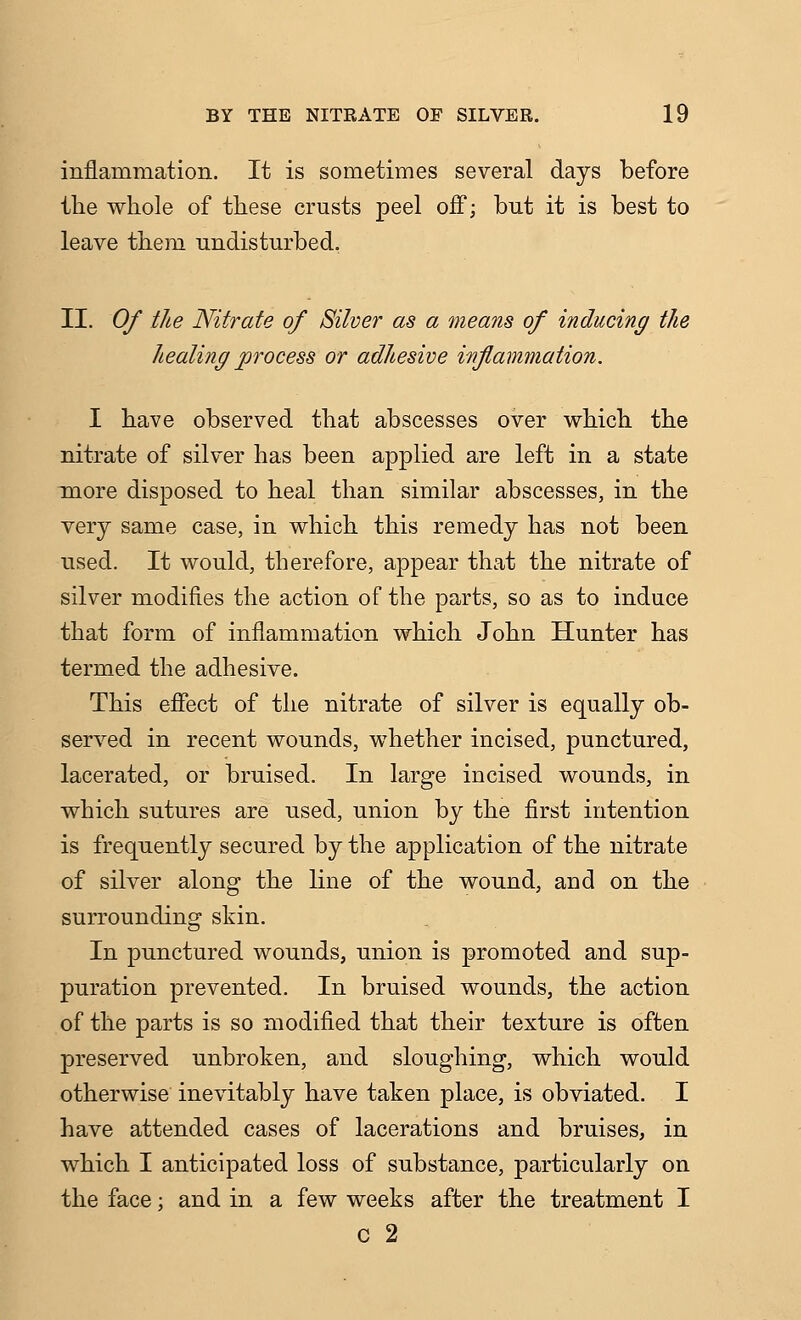 inflammation. It is sometimes several days before the whole of these crusts peel off; but it is best to leave them undisturbed. II. Of the Nitrate of Silver as a means of inducing the healing process or adhesive inflammation. I have observed that abscesses over which the nitrate of silver has been applied are left in a state more disposed to heal than similar abscesses, in the very same case, in which this remedy has not been used. It would, therefore, appear that the nitrate of silver modifies the action of the parts, so as to induce that form of inflammation which John Hunter has termed the adhesive. This effect of the nitrate of silver is equally ob- served in recent wounds, whether incised, punctured, lacerated, or bruised. In large incised wounds, in which sutures are used, union by the first intention is frequently secured by the application of the nitrate of silver along the line of the wound, and on the surrounding skin. In punctured wounds, nnion is promoted and sup- puration prevented. In bruised wounds, the action of the parts is so modified that their texture is often preserved unbroken, and sloughing, which would otherwise inevitably have taken place, is obviated. I have attended cases of lacerations and bruises, in which I anticipated loss of substance, particularly on the face; and in a few weeks after the treatment I c 2