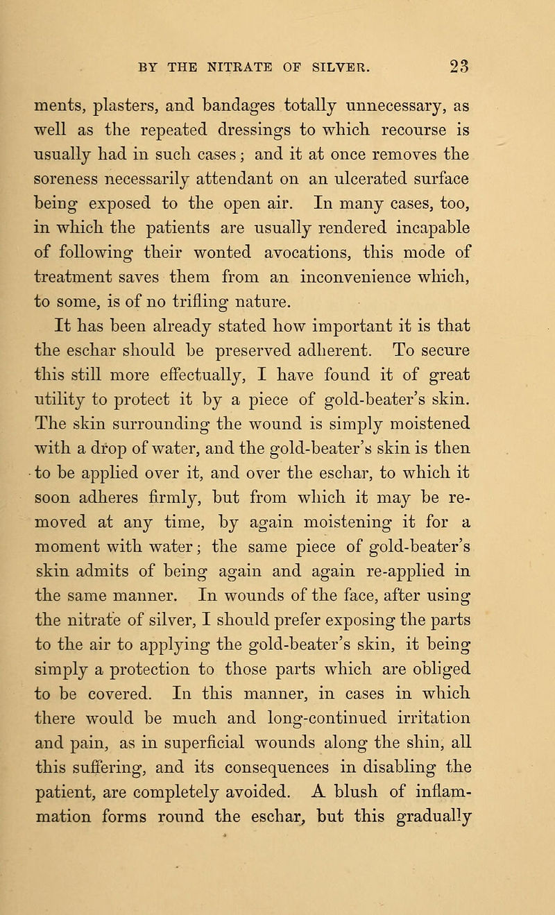 ments, plasters, and bandages totally unnecessary, as well as the repeated dressings to whicli recourse is usually had in such cases; and it at once removes the soreness necessarily attendant on an ulcerated surface being exposed to the open air. In many cases, too, in which the patients are usually rendered incapable of following their wonted avocations, this mode of treatment saves them from an inconvenience which, to some, is of no trifling nature. It has been already stated how important it is that the eschar should be preserved adherent. To secure this still more effectually, I have found it of great utility to protect it by a piece of gold-beater's skin. The skin surrounding the wound is simply moistened with a drop of water, and the gold-beater's skin is then • to be applied over it, and over the eschar, to which it soon adheres firmly, but from which it may be re- moved at any time, by again moistening it for a moment with water; the same piece of gold-beater's skin admits of being again and again re-applied in the same manner. In wounds of the face, after using the nitrate of silver, I should prefer exposing the parts to the air to applying the gold-beater's skin, it being simply a protection to those parts which are obliged to be covered. In this manner, in cases in which there would be much and long-continued irritation and pain, as in superficial wounds along the shin, all this sufiering, and its consequences in disabling the patient, are completely avoided. A blush of inflam- mation forms round the eschar^ but this gradually