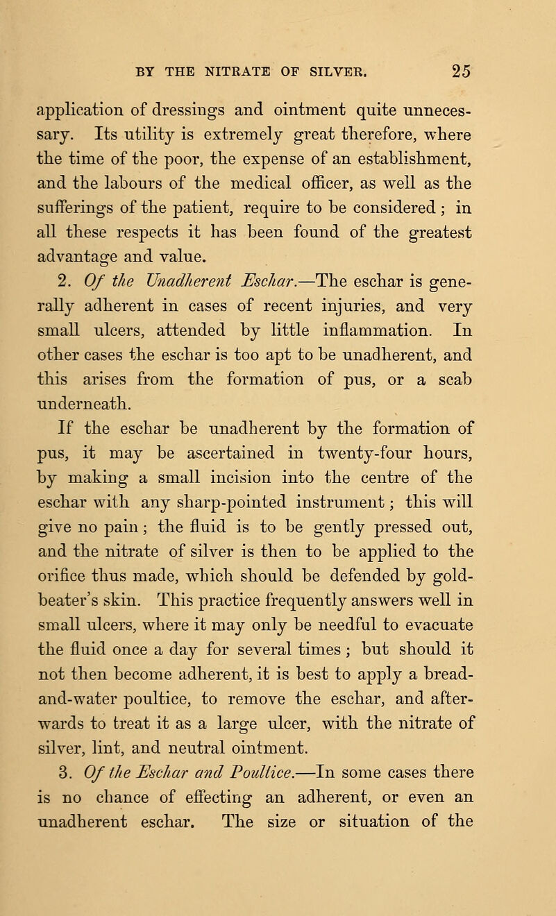 application of dressings and ointment quite unneces- sary. Its utility is extremely great therefore, where the time of the poor, the expense of an establishment, and the labours of the medical officer, as well as the sufferings of the patient, require to be considered ; in all these respects it has been found of the greatest advantage and value. 2. Of the TJnadlierent Eschar.—The eschar is gene- rally adherent in cases of recent injuries, and very small ulcers, attended by little inflammation. In other cases the eschar is too apt to be unadherent, and this arises from the formation of pus, or a scab underneath. If the eschar be unadherent by the formation of pus, it may be ascertained in twenty-four hours, by making a small incision into the centre of the eschar with any sharp-pointed instrument; this will give no pain; the fluid is to be gently pressed out, and the nitrate of silver is then to be applied to the orifice thus made, which should be defended by gold- beater's skin. This practice frequently answers well in small ulcers, where it may only be needful to evacuate the fluid once a day for several times; but should it not then become adherent, it is best to apply a bread- and-water poultice, to remove the eschar, and after- wards to treat it as a large ulcer, with the nitrate of silver, lint, and neutral ointment. 3. Of the Eschar and Poultice.—In some cases there is no chance of effecting an adherent, or even an unadherent eschar. The size or situation of the