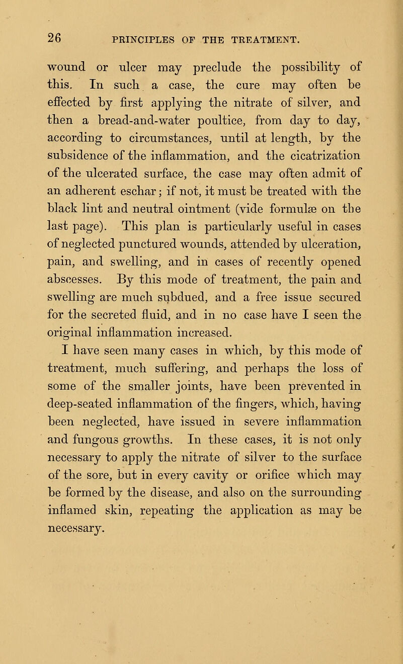 wound or ulcer may preclude the possibility of this. In such a case, the cure may often be effected by first applying the nitrate of silver, and then a bread-and-water poultice, from day to day, according to circumstances, until at length, by the subsidence of the inflammation, and the cicatrization of the ulcerated surface, the case may often admit of an adherent eschar; if not, it must be treated with the black lint and neutral ointment (vide formulae on the last page). This plan is particularly useful in cases of neglected punctured wounds, attended by ulceration, pain, and swelling, and in cases of recently opened abscesses. By this mode of treatment, the pain and swelling are much subdued, and a free issue secured for the secreted fluid, and in no case have I seen the original inflammation increased. I have seen many cases in which, by this mode of treatment, much suffering, and perhaps the loss of some of the smaller joints, have been prevented in deep-seated inflammation of the fingers, which, having been neglected, have issued in severe inflammation and fungous growths. In these cases, it is not only necessary to apply the nitrate of silver to the surface of the sore, but in every cavity or orifice which may be formed by the disease, and also on the surrounding inflamed skin, repeating the application as may be necessary.