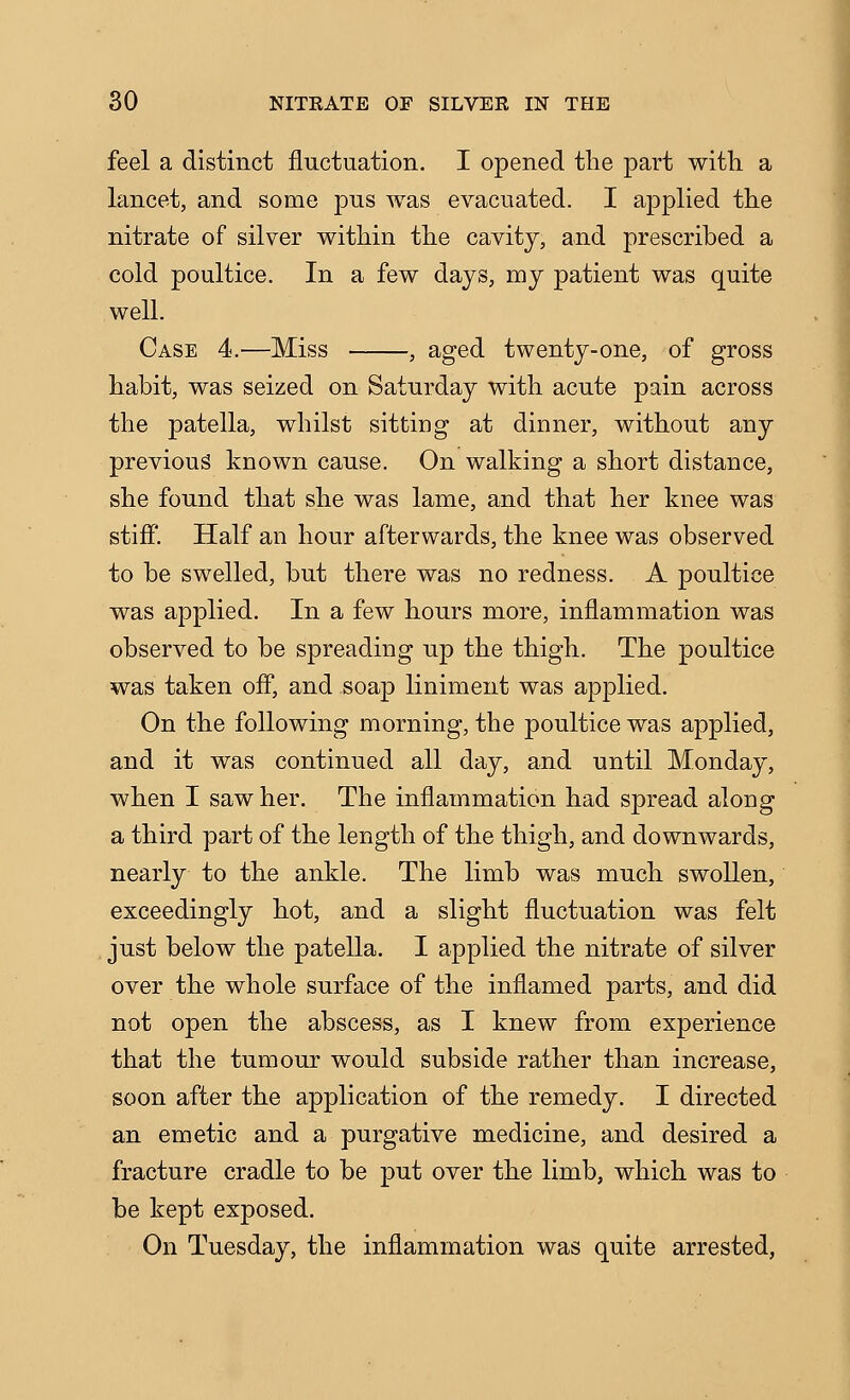 feel a distinct fluctuation. I opened the part with a lancet, and some pus was evacuated. I applied the nitrate of silver within the cavity, and prescribed a cold poultice. In a few days, my patient was quite well. Case 4.—Miss , aged twenty-one, of gross habit, was seized on Saturday with acute pain across the patella, whilst sitting at dinner, without any previous known cause. On walking a short distance, she found that she was lame, and that her knee was stiff. Half an hour afterwards, the knee was observed to be swelled, but there was no redness. A poultice was applied. In a few hours more, inflammation was observed to be spreading up the thigh. The poultice was taken off, and soap liniment was applied. On the following morning, the poultice was applied, and it was continued all day, and until Monday, when I saw her. The inflammation had spread along a third part of the length of the thigh, and downwards, nearly to the ankle. The limb was much swollen, exceedingly hot, and a slight fluctuation was felt just below the patella. I applied the nitrate of silver over the whole surface of the inflamed parts, and did not open the abscess, as I knew from experience that the tumour would subside rather than increase, soon after the application of the remedy. I directed an emetic and a purgative medicine, and desired a fracture cradle to be put over the limb, which was to be kept exposed. On Tuesday, the inflammation was quite arrested,