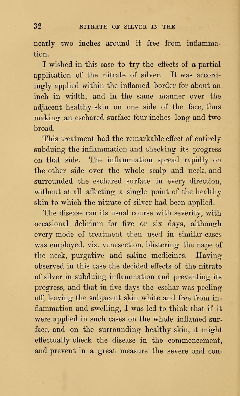 nearly two inches around it free from inflamma- tion. I wished in this case to try the effects of a partial application of the nitrate of silver. It was accord- ingly applied within the inflamed border for about an inch in width, and in the same manner over the adjacent healthy skin on one side of the face, thus making an eschared surface four inches long and two broad. This treatment had the remarkable efiect of entirely subduing the inflammation and checking its progress on that side. The inflammation spread rapidly on the other side over the whole scalp and neck, and surrounded the eschared surface in every direction, without at all affecting a single point of the healthy skin to which the nitrate of silver had been applied. The disease ran its usual course with severity, with occasional delirium for five or six days, although every mode of treatment then used in similar cases was employed, viz. venesection, blistering the nape of the neck, purgative and saline medicines. Having observed in this case the decided effects of the nitrate of silver in subduing inflammation and preventing its progress, and that in five days the eschar was peeling off*, leaving the subjacent skin white and free from in- flammation and swelling, I was led to think that if it were applied in such cases on the whole inflamed sur- face, and on the surrounding healthy skin, it might effectually check the disease in the commencement, and prevent in a great measure the severe and con-