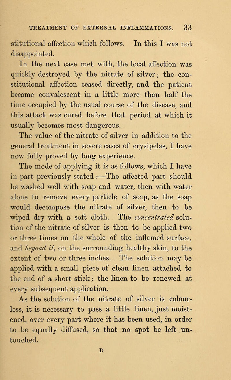 stitutional affection wliich follows. In this I was not disappointed. In the next case met with, the local affection was quickly destroyed by the nitrate of silver; the con- stitutional affection ceased directly, and the patient became convalescent in a little more than half the time occupied by the usual course of the disease, and this attack was cured before that period at which it usually becomes most dangerous. The value of the nitrate of silver in addition to the general treatment in severe cases of erysipelas, I have now fully proved by long experience. The mode of applying it is as follows, which I have in part previously stated:—The affected part should be washed well with soap and water, then with water alone to remove every particle of soap, as the soap would decompose the nitrate of silver, then to be wiped dry with a soft cloth. The concentrated solu- tion of the nitrate of silver is then to be applied two or three times on the whole of the inflamed surface, and beyond it, on the surrounding healthy skin, to the extent of two or three inches. The solution may be applied with a small piece of clean linen attached to the end of a short stick: the linen to be renewed at every subsequent application. As the solution of the nitrate of silver is colour- less, it is necessary to pass a little linen, just moist- ened, over every part where it has been used, in order to be equally diffused, so that no spot be left un- touched.