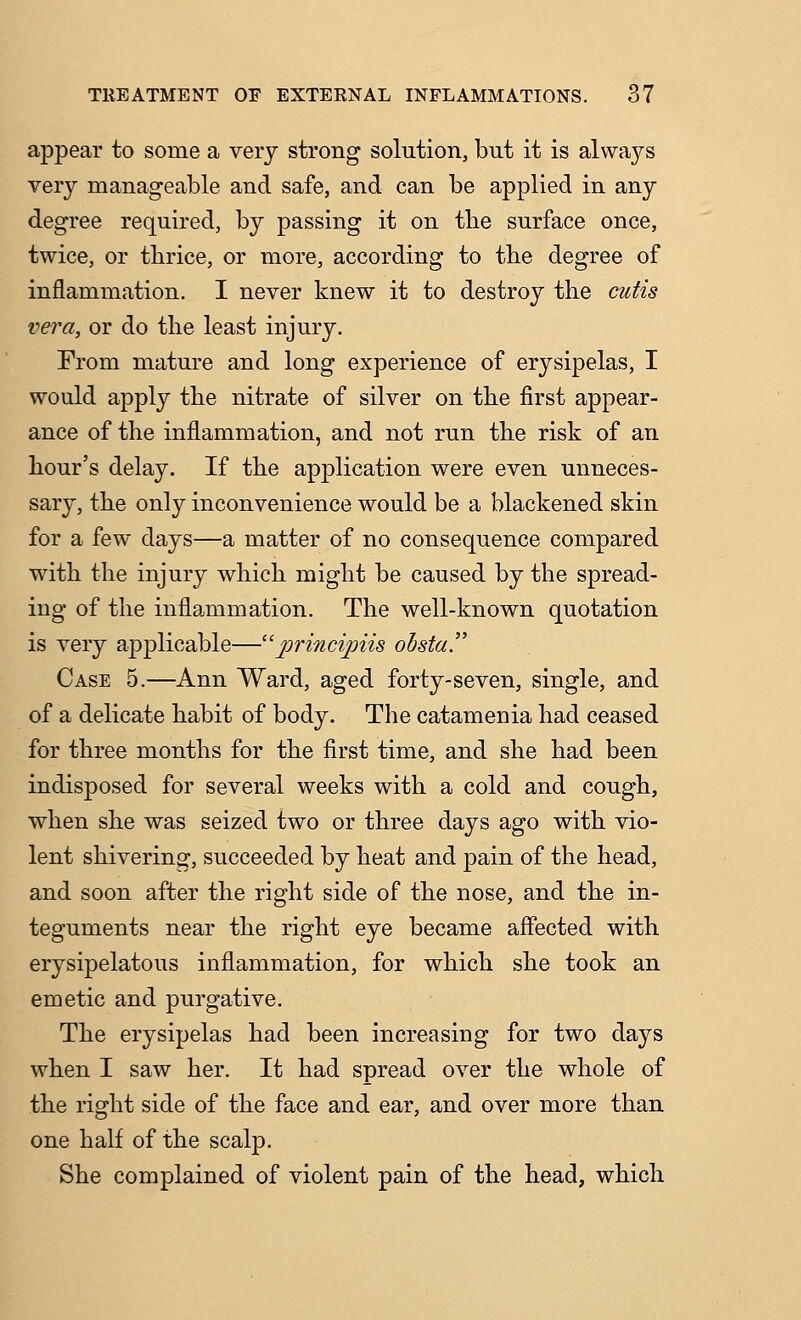 appear to some a very strong solution, but it is always very manageable and safe, and can be applied in any degree required, by passing it on tbe surface once, twice, or thrice, or more, according to tbe degree of inflammation. I never knew it to destroy the cutis vera, or do the least injury. From mature and long experience of erysipelas, I would apply the nitrate of silver on the first appear- ance of the inflammation, and not run the risk of an hour's delay. If the application were even unneces- sary, the only inconvenience would be a blackened skin for a few days—a matter of no consequence compared with the injury which might be caused by the spread- ing of the inflammation. The well-known quotation is very applicable—^rincipiis ohstay Case 5.—Ann Ward, aged forty-seven, single, and of a delicate habit of body. The catamenia had ceased for three months for the first time, and she had been indisposed for several weeks with a cold and cough, when she was seized two or three days ago with vio- lent shivering, succeeded by heat and pain of the head, and soon after the right side of the nose, and the in- teguments near the right eye became aflected with erysipelatous inflammation, for which she took an emetic and purgative. The erysipelas had been increasing for two days when I saw her. It had spread over the whole of the right side of the face and ear, and over more than one half of the scalp. She complained of violent pain of the head, which