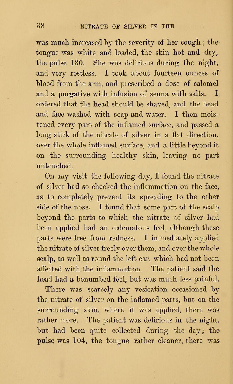 was mucli increased by the severity of her cough ; the tongue was white and loaded, the skin hot and dry, the pulse 130. She was delirious during the night, and very restless. I took about fourteen ounces of blood from the arm, and prescribed a dose of calomel and a purgative with infusion of senna with salts. I ordered that the head should be shaved, and the head and face washed with soap and water. I then mois- tened every part of the inflamed surface, and passed a long stick of the nitrate of silver in a flat direction, over the whole inflamed surface, and a little beyond it on the surrounding healthy skin, leaving no part untouched. On my visit the following day, I found the nitrate of silver had so checked the inflammation on the face, as to completely prevent its spreading to the other side of the nose. I found that some part of the scalp beyond the parts to which the nitrate of silver had been applied had an oedematous feel, although these parts were free from redness. I immediately applied the nitrate of silver freely over them, and over the whole scalp, as well as round the left ear, which had not been affected with the inflammation. The patient said the head had a benumbed feel, but was much less painful. There was scarcely any vesication occasioned by the nitrate of silver on the inflamed parts, but on the surrounding skin, where it was applied, there was rather more. The patient was delirious in the night, but had been quite collected during the day; the pulse was 104, the tongue rather cleaner, there was