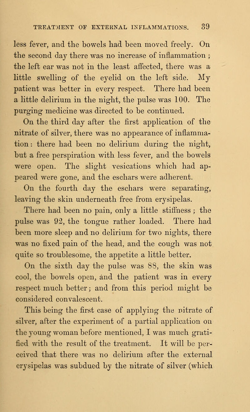 less fever, and the bowels had been moved freely. On the second day there was no increase of inflammation ; the left ear was not in the least affected, there was a little swelling of the eyelid on the left side. My patient was better in every respect. There had been a little delirium in the night, the pulse was 100. The purging medicine was directed to be continued. On the third day after the first application of the nitrate of silver, there was no appearance of inflamma- tion : there had been no delirium during the night, but a free perspiration with less fever, and the bowels were open. The slight vesications which had ap- peared were gone, and the eschars were adherent. On the fourth day the eschars were separating, leaving the skin underneath free from erysipelas. There had been no pain, only a little stiflhess ; the pulse was 92, the tongue rather loaded. There had been more sleep and no delirium for two nights, there was no fixed pain of the head, and the cough was not quite so troublesome, the appetite a little better. On the sixth day the pulse was 88, the skin was cool, the bowels open, and the patient was in every respect much better; and from this period might be considered convalescent. This being the first case of applying the nitrate of silver, after the experiment of a partial application on the young woman before mentioned, I was much grati- fied with the result of the treatment. It will be per- ceived that there was no delirium after the external erysipelas was subdued by the nitrate of silver (which