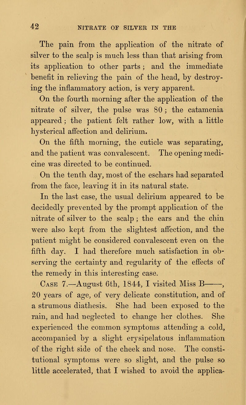 The pain from the application of the nitrate of silver to the scalp is much less than that arising from its application to other parts ; and the immediate benefit in relieving the pain of the head, by destroy- ing the inflammatory action, is very apparent. On the fourth morning after the application of the nitrate of silver, the pulse was 80 ; the catamenia appeared; the patient felt rather low, with a little hysterical affection and delirium. On the fifth morning, the cuticle was separating, and the patient was convalescent. The opening medi- cine was directed to be continued. On the tenth day, most of the eschars had separated from the face, leaving it in its natural state. In the last case, the usual delirium appeared to be decidedly prevented by the prompt application of the nitrate of silver to the scalp ; the ears and the chin were also kept from the slightest affection, and the patient might be considered convalescent even on the fifth day. I had therefore much satisfaction in ob- serving the certainty and regularity of the effects of the remedy in this interesting case. Case 7.—August 6th, 1844, I visited Miss B , 20 years of age, of very delicate constitution, and of a strumous diathesis. She had been exposed to the rain, and had neglected to change her clothes. She experienced the common symptoms attending a cold, accompanied by a slight erysipelatous inflammation of the right side of the cheek and nose. The consti- tutional symptoms were so slight, and the pulse so little accelerated, that I wished to avoid the applica-