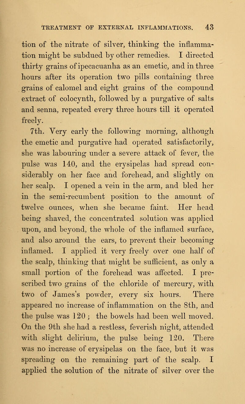 tion of the nitrate of silver, thinking the inflamma- tion might be subdued by other remedies. I directed thirty grains of ipecacuanha as an emetic, and in three hours after its operation two pills containing three grains of calomel and eight grains of the compound extract of colocynth, followed by a purgative of salts and senna, repeated every three hours till it operated freely. 7th. Very early the following morning, although the emetic and purgative had operated satisfactorily, she was labouring under a severe attack of fever, the pulse was 140, and the erysipelas had spread con- siderably on her face and forehead, and slightly on her scalp. I opened a vein in the arm, and bled her in the semi-recumbent position to the amount of twelve ounces, when she became faint. Her head being shaved, the concentrated solution was applied upon, and beyond, the whole of the inflamed surface, and also around the ears, to prevent their becoming inflamed. I applied it very freely over one half of the scalp, thinking that might be sufficient, as only a small portion of the forehead was affected. I pre- scribed two grains of the chloride of mercury, with two of James's powder, every six hours. There appeared no increase of inflammation on the 8th, and the pulse was 120 ; the bowels had been well moved. On the 9th she had a restless, feverish night, attended with slight delirium, the pulse being 120. There was no increase of erysipelas on the face, but it was spreading on the remaining part of the scalp. I applied the solution of the nitrate of silver over the