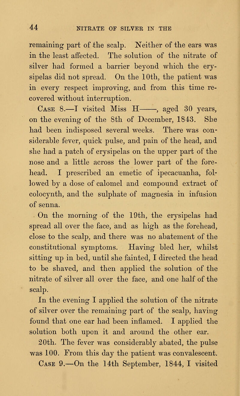 remaining part of the scalp. Neither of the ears was in the least affected. The solution of the nitrate of silver had formed a barrier beyond which the ery- sipelas did not spread. On the 10th, the patient was in every respect improving, and from this time re- covered without interruption. Case 8.—T visited Miss H , aged 30 years, on the evening of the 8th of December, 1843. She had been indisposed several weeks. There was con- siderable fever, quick pulse, and pain of the head, and she had a patch of erysipelas on the upper part of the nose and a little across the lower part of the fore- head. I prescribed an emetic of ipecacuanha, fol- lowed by a dose of calomel and compound extract of colocynth, and the sulphate of magnesia in infusion of senna. , On the morning of the 19th, the erysipelas had spread all over the face, and as high as the forehead, close to the scalp, and there was no abatement of the constitutional symptoms. Having bled her, whilst sitting up in bed, until she fainted, I directed the head to be shaved, and then applied the solution of the nitrate of silver all over the face, and one half of the scalp. In the evening I applied the solution of the nitrate of silver over the remaining part of the scalp, having found that one ear had been inflamed. I applied the solution both upon it and around the other ear. 20th. The fever was considerably abated, the pulse was 100. From this day the patient was convalescent. Case 9.—On the 14th September, 1844, I visited