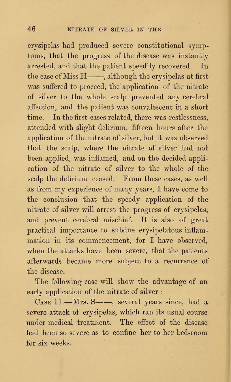 erysipelas liad produced severe constitational symp- toms, that the progress of the disease was instantly arrested, and that the patient speedily recovered. In the case of Miss H , although the erysipelas at first was suffered to proceed, the application of the nitrate of silver to the whole scalp prevented any cerebral affection, and the patient was convalescent in a short time. In the first cases related, there was restlessness, attended with slight delirium, fifteen hours after the application of the nitrate of silver, but it was observed that the scalp, where the nitrate of silver had not been applied, was inflamed, and on the decided appli- cation of the nitrate of silver to the whole of the scalp the delirium ceased. From these cases, as well as from my experience of many years, I have come to the conclusion that the speedy application of the nitrate of silver will arrest the progress of erysipelas, and prevent cerebral mischief. It is also of great practical importance to subdue erysipelatous inflam- mation in its commencement, for I have observed, when the attacks have been severe, that the patients afterwards became more subject to a recurrence of the disease. The following case will show the advantage of an early application of the nitrate of silver : Case 11.—Mrs. S , several years since, had a severe attack of erysipelas, which ran its usual course under medical treatment. The effect of the disease had been so severe as to confine her to her bed-room for six weeks.