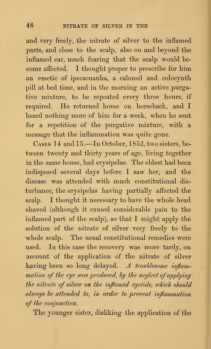 and very freely, the nitrate of silver to the inflamed parts, and close to the scalp, also on and beyond the inflamed ear, much fearing that the scalp would be- come afiected. I thought proper to prescribe for him an emetic of ipecacuanha, a calomel and colocynth pill at bed time, and in the morning an active purga- tive mixture, to be repeated every three hours, if required. He returned home on horseback, and I heard nothing more of him for a week, when he sent for a repetition of the purgative mixture, with a message that the inflammation was quite gone. Cases 14 and 15.—In October, 1852, two sisters, be- tween twenty and thirty years of age, living together in the same house, had erysipelas. The eldest had been indisposed several days before I saw her, and the disease was attended with much constitutional dis- turbance, the erysipelas having partially aflected the scalp. I thought it necessary to have the whole head shaved (although it caused considerable pain to the inflamed part of the scalp), so that I might apply the solution of the nitrate of silver very freely to the whole scalp. The usual constitutional remedies were used. In this case the recovery was more tardy, on account of the application of the nitrate of silver having been so long delayed. A troublesome inflam- mation of the eye was produced, hy the neglect of apjdying the nitrate of silver on the inflamed eyelids, which should always he attended to, iti order to prevent inflammation of the conjunctiva. The younger sister, disliking the application of the