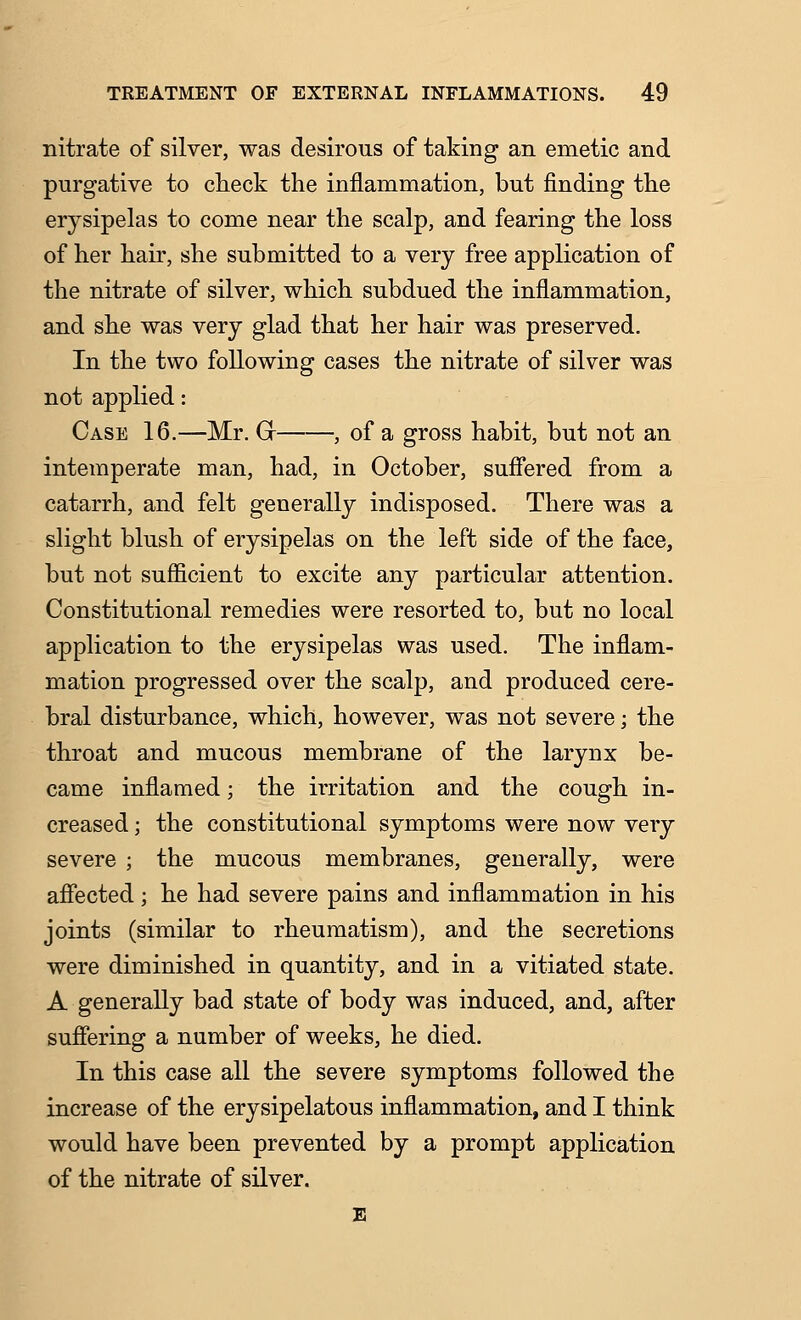 nitrate of silver, was desirous of taking an emetic and purgative to clieck the inflammation, but finding the erysipelas to come near the scalp, and fearing the loss of her hair, she submitted to a very free application of the nitrate of silver, which subdued the inflammation, and she was very glad that her hair was preserved. In the two following cases the nitrate of silver was not applied: Case 16.—Mr. Gr , of a gross habit, but not an intemperate man, had, in October, suffered from a catarrh, and felt generally indisposed. There was a slight blush of erysipelas on the left side of the face, but not sufficient to excite any particular attention. Constitutional remedies were resorted to, but no local application to the erysipelas was used. The inflam- mation progressed over the scalp, and produced cere- bral disturbance, which, however, was not severe; the throat and mucous membrane of the larynx be- came inflamed; the iiTitation and the cough in- creased ; the constitutional symptoms were now very severe ; the mucous membranes, generally, were affected; he had severe pains and inflammation in his joints (similar to rheumatism), and the secretions were diminished in quantity, and in a vitiated state. A generally bad state of body was induced, and, after suffering a number of weeks, he died. In this case all the severe symptoms followed the increase of the erysipelatous inflammation, and I think would have been prevented by a prompt application of the nitrate of silver. E