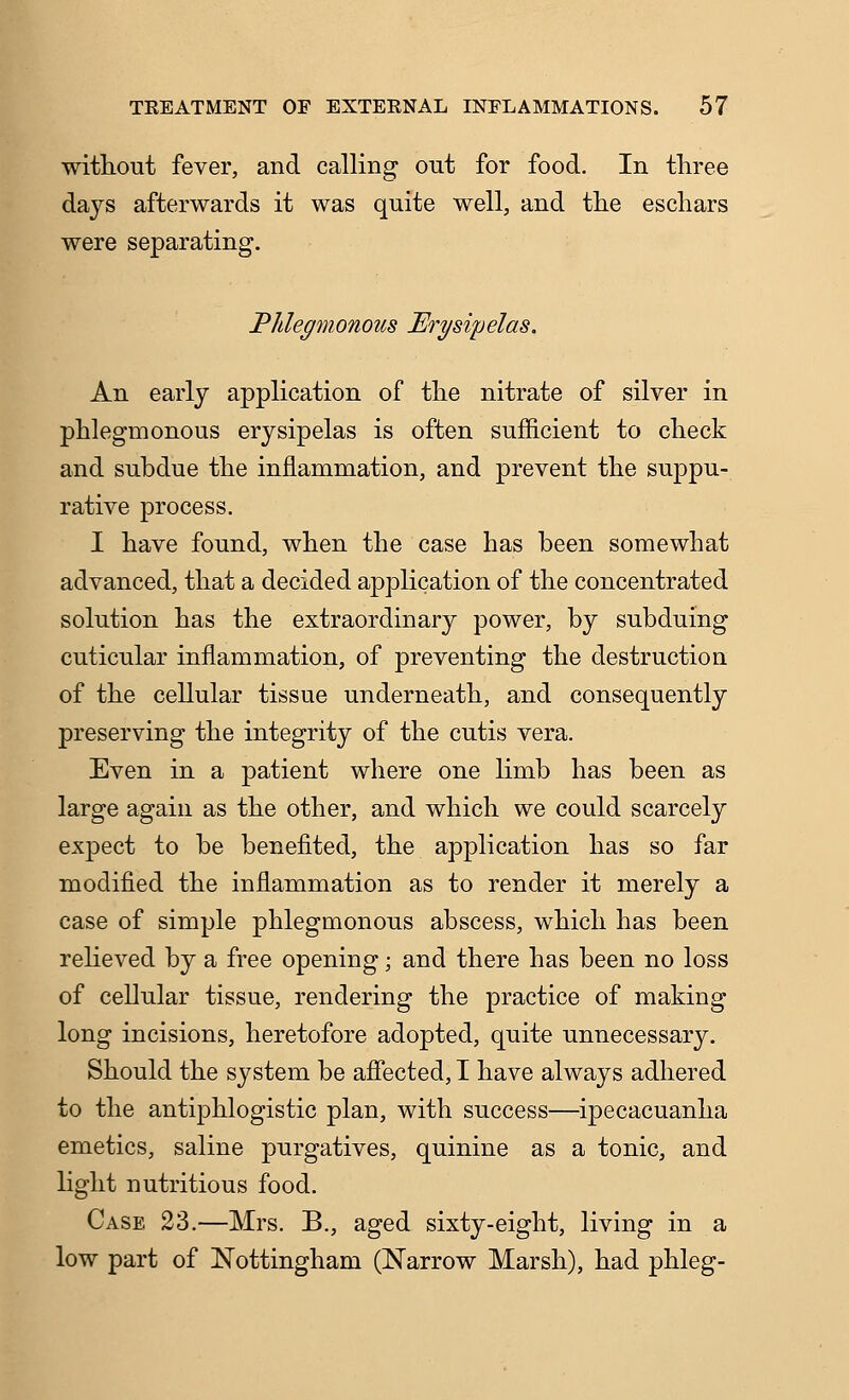 without fever, and calling out for food. In tliree days afterwards it was quite well, and the eschars were separating. Phlegmonous Erysipelas. An early application of the nitrate of silver in phlegmonous erysipelas is often sufficient to check and subdue the inflammation, and prevent the suppu- rative process. I have found, when the case has been somewhat advanced, that a decided application of the concentrated solution has the extraordinary power, by subduing cuticular inflammation, of preventing the destruction of the cellular tissue underneath, and consequently preserving the integrity of the cutis vera. Even in a patient where one limb has been as large again as the other, and which we could scarcely expect to be benefited, the application has so far modified the inflammation as to render it merely a case of simple phlegmonous abscess, which has been reheved by a free opening; and there has been no loss of cellular tissue, rendering the practice of making long incisions, heretofore adopted, quite unnecessary. Should the system be afiected, I have always adhered to the antiphlogistic plan, with success—ipecacuanha emetics, saline purgatives, quinine as a tonic, and light nutritious food. Case 23.—Mrs, B., aged sixty-eight, living in a low part of Nottingham (Narrow Marsh), had phleg-