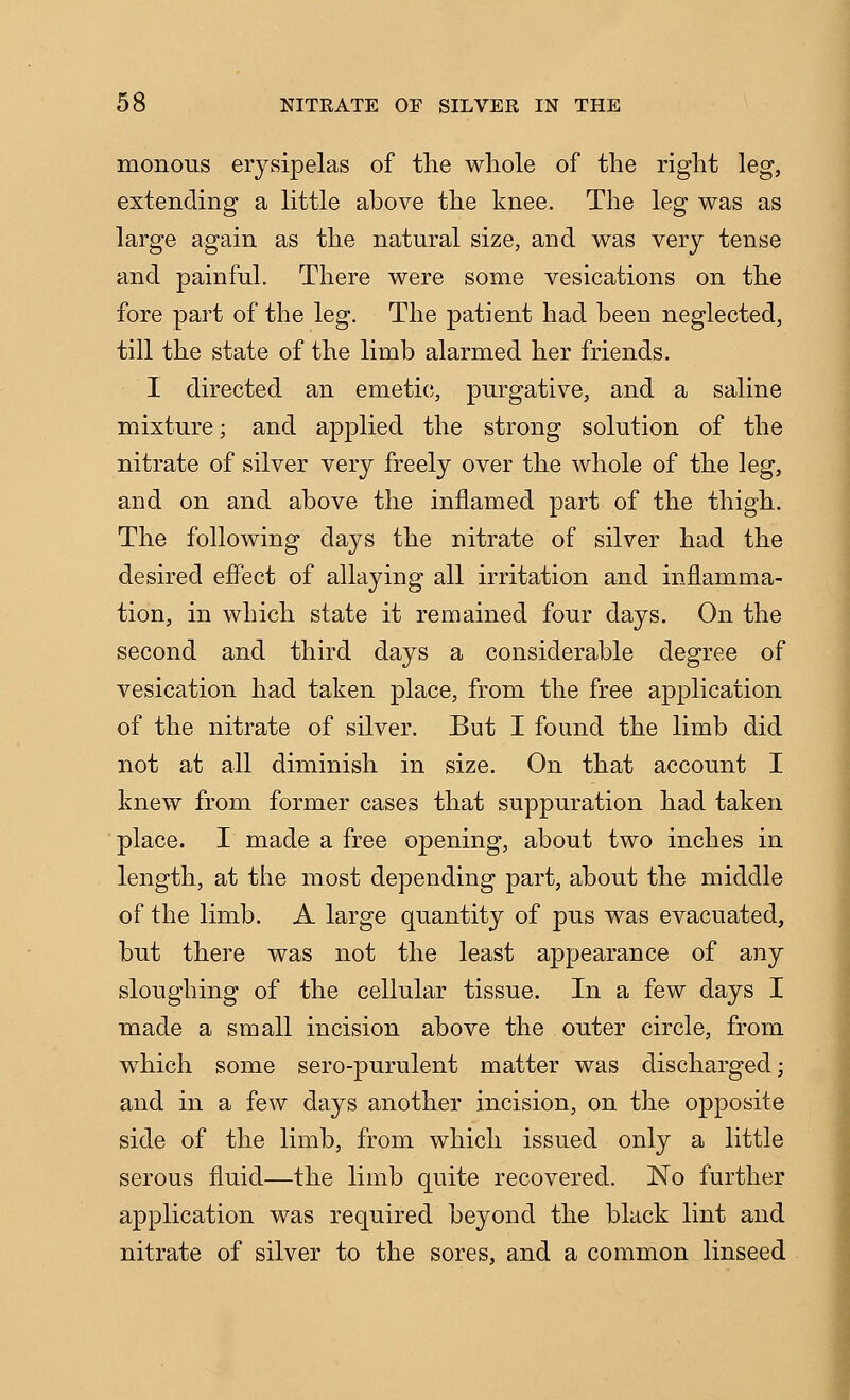 monous erysipelas of the whole of the right leg, extending a little above the knee. The leg was as large again as the natural size, and was very tense and painful. There were some vesications on the fore part of the leg. The patient had been neglected, till the state of the limb alarmed her friends. I directed an emetic;, purgative, and a saline mixture; and applied the strong solution of the nitrate of silver very freely over the whole of the leg, and on and above the inflamed part of the thigh. The following days the nitrate of silver had the desired effect of allaying all irritation and inflamma- tion, in which state it remained four days. On the second and third days a considerable degree of vesication had taken place, from the free application of the nitrate of silver. But I found the limb did not at all diminish in size. On that account I knew from former cases that suppuration had taken place. I made a free opening, about two inches in length, at the most depending part, about the middle of the limb. A large quantity of pus was evacuated, but there was not the least appearance of any sloughing of the cellular tissue. In a few days I made a small incision above the outer circle, from which some sero-purulent matter was discharged; and in a few days another incision, on the opposite side of the limb, from which issued only a little serous fluid—the limb quite recovered. No further application was required beyond the black lint and nitrate of silver to the sores, and a common linseed