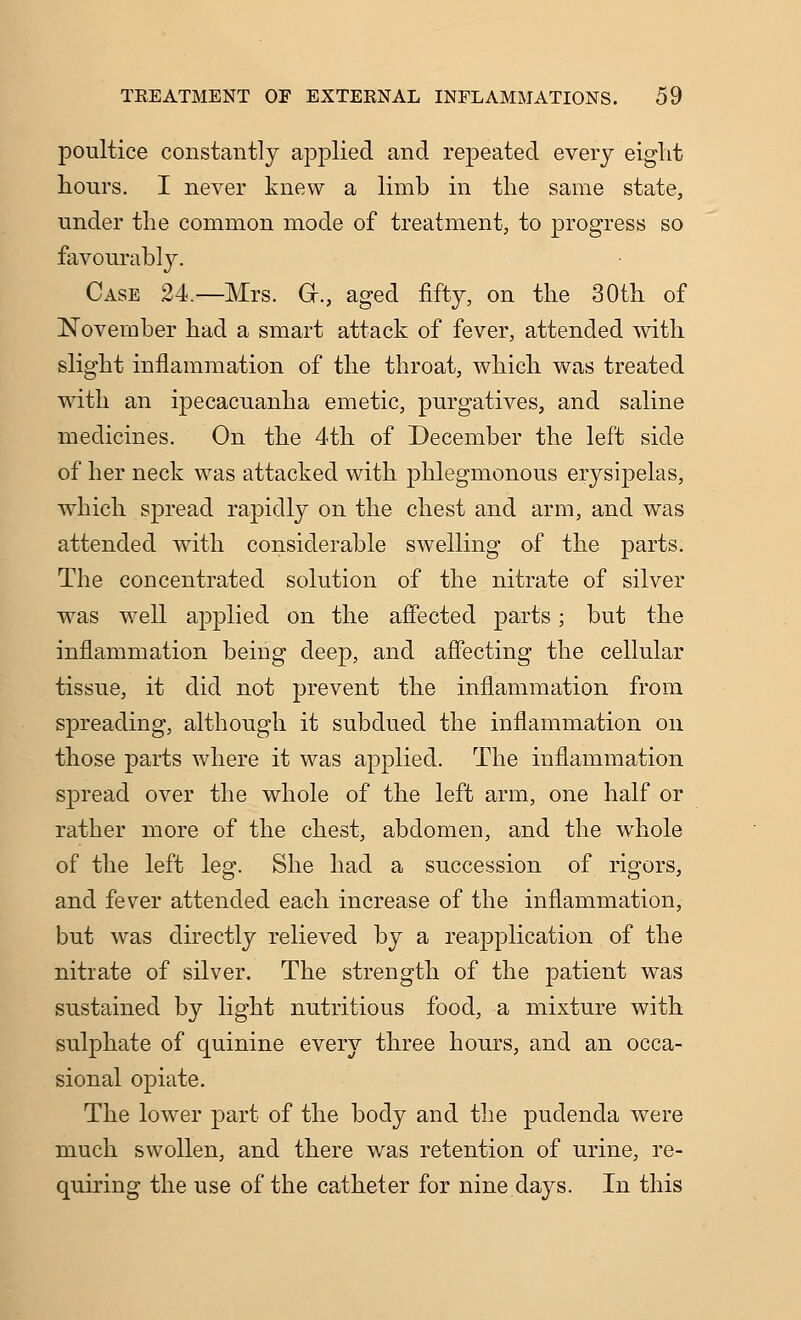 poultice constantly applied and repeated every eight hours. I never knew a limb in the same state, under the common mode of treatment, to progress so favourably. Case 24.—Mrs. G-., aged fifty, on the 30th of November had a smart attack of fever, attended with slight inflammation of the throat, which was treated with an ipecacuanha emetic, purgatives, and saline medicines. On the 4th of December the left side of her neck was attacked with phlegmonous erysipelas, which spread rapidly on the chest and arm, and was attended with considerable swelling of the parts. The concentrated solution of the nitrate of silver was well applied on the affected parts; but the inflammation being deep, and affecting the cellular tissue, it did not prevent the inflammation from spreading, although it subdued the inflammation on those parts where it was applied. The inflammation spread over the whole of the left arm, one half or rather more of the chest, abdomen, and the whole of the left leg. She had a succession of rigors, and fever attended each increase of the inflammation, but was directly relieved by a reapplication of the nitrate of silver. The strength of the patient was sustained by light nutritious food, a mixture with sulphate of quinine every three hours, and an occa- sional opiate. The lower part of the body and the pudenda were much swollen, and there was retention of urine, re- quiring the use of the catheter for nine days. In this