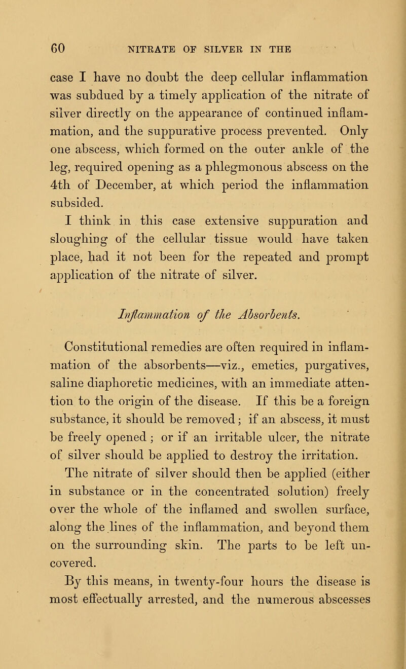 case I have no doubt tlie deep cellular inflammation was subdued by a timely application of the nitrate of silver directly on the appearance of continued inflam- mation, and the suppurative process prevented. Only one abscess, which formed on the outer ankle of the leg, required opening as a phlegmonous abscess on the 4th of December, at which period the inflammation subsided. I think in this case extensive suppuration and sloughing of the cellular tissue would have taken place, had it not been for the repeated and prompt application of the nitrate of silver. hijlammation of the Absorbents. Constitutional remedies are often required in inflam- mation of the absorbents—viz., emetics, purgatives, saline diaphoretic medicines, with an immediate atten- tion to the origin of the disease. If this be a foreign substance, it should be removed; if an abscess, it must be freely opened; or if an irritable ulcer, the nitrate of silver should be applied to destroy the irritation. The nitrate of silver should then be applied (either in substance or in the coDcentrated solution) freely over the whole of the inflamed and swollen surface, along the lines of the inflammation, and beyond them on the surrounding skin. The parts to be left un- covered. By this means, in twenty-four hours the disease is most effectually arrested, and the numerous abscesses