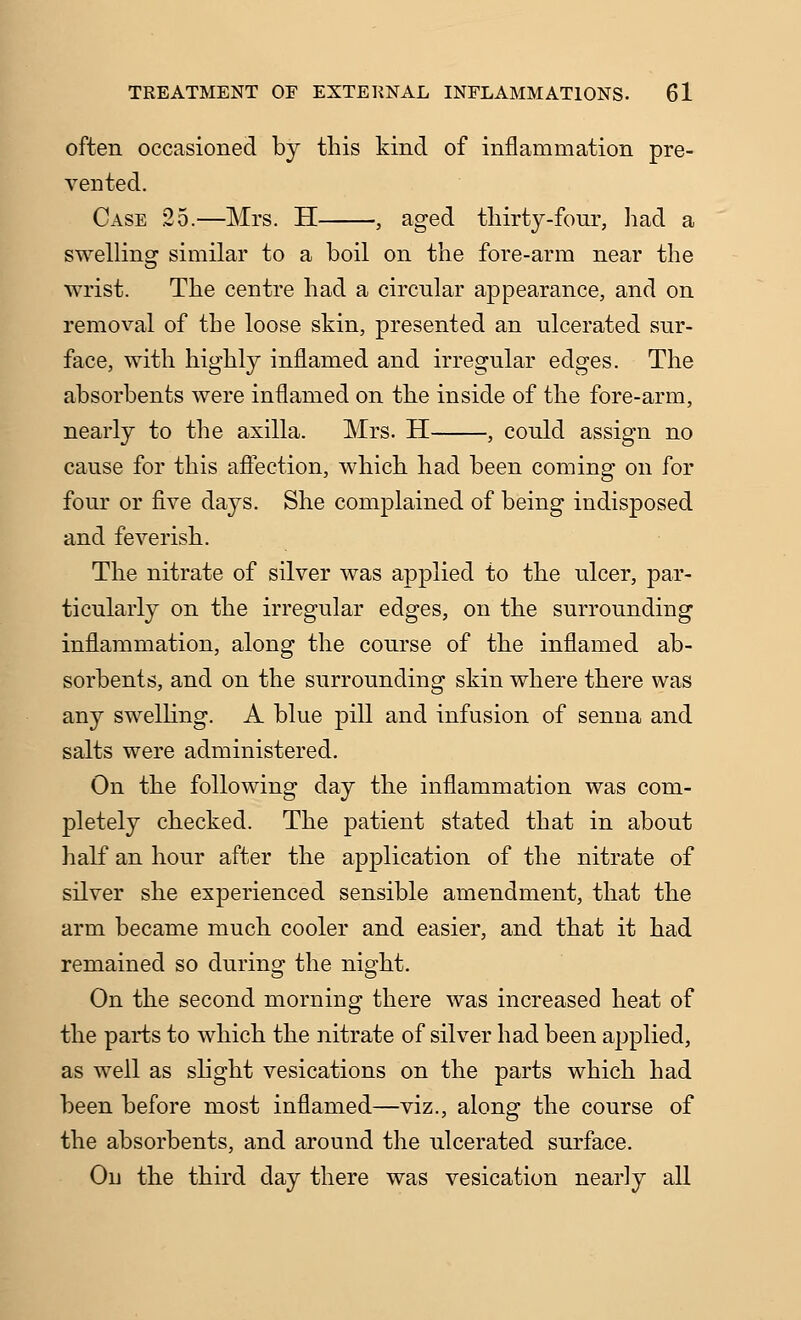 often occasioned by this kind of inflammation pre- vented. Case 25.—Mrs. H , aged tliirty-four, liad a swelling similar to a boil on the fore-arm near the wrist. The centre had a circular appearance, and on removal of the loose skin, presented an ulcerated sur- face, with highly inflamed and irregular edges. The absorbents were inflamed on the inside of the fore-arm, nearly to the axilla. Mrs. H , could assign no cause for this affection, which had been coming on for four or five days. She complained of being indisposed and feverish. The nitrate of silver was applied to the ulcer, par- ticularly on the irregular edges, on the surrounding inflammation, along the course of the inflamed ab- sorbents, and on the surrounding skin where there was any swelHng. A blue pill and infusion of senna and salts were administered. On the following day the inflammation was com- pletely checked. The patient stated that in about half an hour after the application of the nitrate of silver she experienced sensible amendment, that the arm became much cooler and easier, and that it had remained so during the night. On the second morning there was increased heat of the parts to which the nitrate of silver had been applied, as well as slight vesications on the parts which had been before most inflamed—viz., along the course of the absorbents, and around the ulcerated surface. On the third day there was vesication nearly all