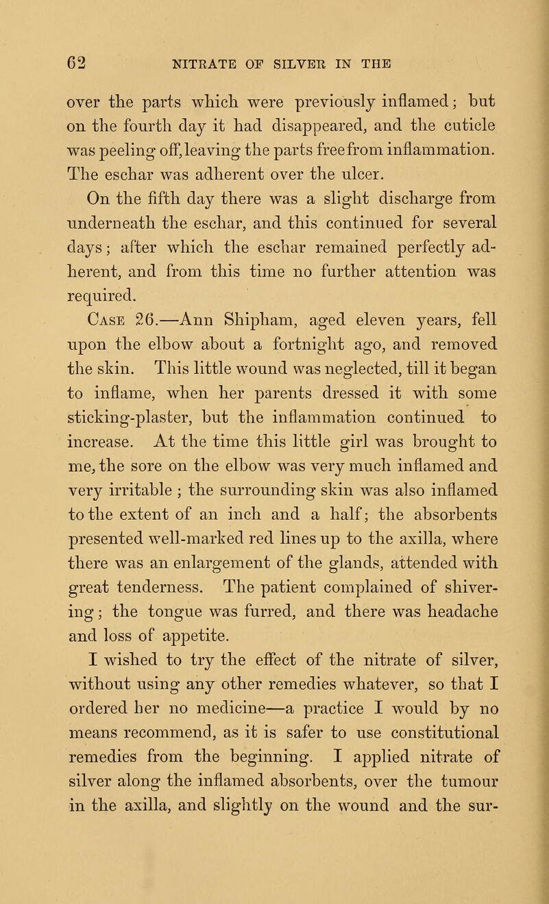over the parts wMch. were previously inflamed; but on the fourth day it had disappeared, and the cuticle was peeling off, leaving the parts free from inflammation. The eschar was adherent over the ulcer. On the fifth day there was a slight discharge from underneath the eschar, and this continued for several days; after which the eschar remained perfectly ad- herent, and from this time no further attention was required. Case 26.—Ann Shipham, aged eleven years, fell upon the elbow about a fortnight ago, and removed the skin. This little wound was neglected, till it began to inflame, when her parents dressed it with some sticking-plaster, but the inflammation continued to increase. At the time this little girl was brought to me, the sore on the elbow was very much inflamed and very irritable ; the surrounding skin was also inflamed to the extent of an inch and a half; the absorbents presented well-marked red lines up to the axilla, where there was an enlargement of the glands, attended with great tenderness. The patient complained of shiver- ing ; the tongue was furred, and there was headache and loss of appetite. I wished to try the efiect of the nitrate of silver, without using any other remedies whatever, so that I ordered her no medicine—a practice I would by no means recommend, as it is safer to use constitutional remedies from the beginning. I applied nitrate of silver along the inflamed absorbents, over the tumour in the axilla, and sliglitly on the wound and the sur-