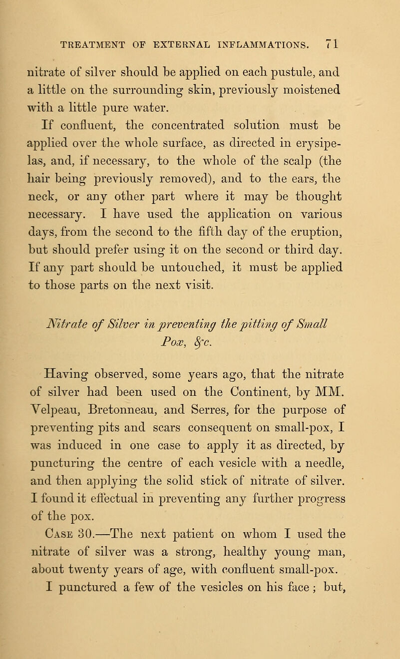 nitrate of silver should be applied on each pustule, and a little on the surrounding skin, previously moistened with a little pure water. If confluent, the concentrated solution must be applied over the whole surface, as directed in erysipe- las, and, if necessary, to the whole of the scalp (the hair being previously removed), and to the ears, the neck, or any other part where it may be thought necessary. I have used the application on various days, from the second to the fifth day of the eruption, but should prefer using it on the second or third day. If any part should be untouched, it must be applied to those parts on the next visit. Nitrate of Silver in preventing the pitting of Small Fox, 8fc. Having observed, some years ago, that the nitrate of silver had been used on the Continent, by MM. Yelpeau, Bretonneau, and Serres, for the purpose of preventing pits and scars consequent on small-pox, I was induced in one case to apply it as directed, by puncturing the centre of each vesicle with a needle, and then applying the solid stick of nitrate of silver. I found it effectual in preventing any further progress of the pox. Case 30.—The next patient on whom I used the nitrate of silver was a strong, healthy young man, about twenty years of age, with confluent small-pox. I punctured a few of the vesicles on his face ; but,