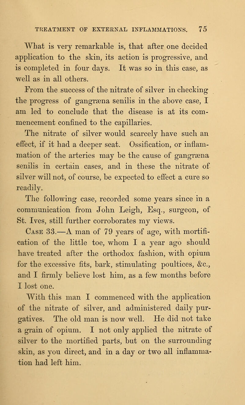 What is very remarkable is, that after one decided application to the skin, its action is progressive, and is completed in four days. It was so in this case, as well as in all others. From the success of the nitrate of silver in checking the progress of gangrsena senilis in the above case, I am led to conclude that the disease is at its com- mencement confined to the capillaries. The nitrate of silver would scarcely have such an efiect, if it had a deeper seat. Ossification, or inflam- mation of the arteries may be the cause of gangrsena senilis in certain cases, and in these the nitrate of silver will not, of course, be expected to effect a cure so readily. The following case, recorded some years since in a communication from John Leigh, Esq., surgeon, of St. Ives, still further corroborates my views. Case 33.—A man of 79 years of age, with mortifi- cation of the little toe, whom I a year ago should have treated after the orthodox fashion, with opium for the excessive fits, bark, stimulating poultices, &c., and I firmly believe lost him, as a few months before I lost one. With this man I commenced with the application of the nitrate of silver, and administered daily pur- gatives. The old man is now well. He did not take a grain of opium. I not only applied the nitrate of silver to the mortified parts, but on the surrounding skin, as you direct, and in a day or two all inflamma- tion had left him.