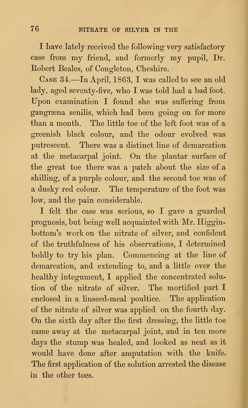 I liave lately received the following very satisfactory case from my friend, and formerly my pupil, Dr. Eobert Beales, of Congleton, Cheshire. Case 34.—In April, 1863, I was called to see an old lady, aged seventy-five, who I was told had a bad foot. Upon examination I found she was suffering from gangrsena senilis, which had been going on for more than a month. The little toe of the left foot was of a greenish black colour, and the odour evolved was putrescent. There was a distinct line of demarcation at the metacarpal joint. On the plantar surface of the great toe there was a patch about the size of a shilling, of a purple colour, and the second toe was of a dusky red colour. The temperature of the foot was low, and the pain considerable. I felt the case was serious, so I gave a guarded prognosis, but being well acquainted with Mr. Higgin- bottom's work on the nitrate of silver, and confident of the truthfulness of his observations, I determined boldly to try his plan. Commencing at the line of demarcation, and extending to, and a little over the healthy integument, I applied the concentrated solu- tion of the nitrate of silver. The mortified part I enclosed in a linseed-meal poultice. The application of the nitrate of silver was applied on the fourth day. On the sixth day after the first dressing, the little toe came away at the metacarpal joint, and in ten more days the stump was healed, and looked as neat as it would have done after amputation with the knife. The first application of the solution arrested the disease in the other toes. I