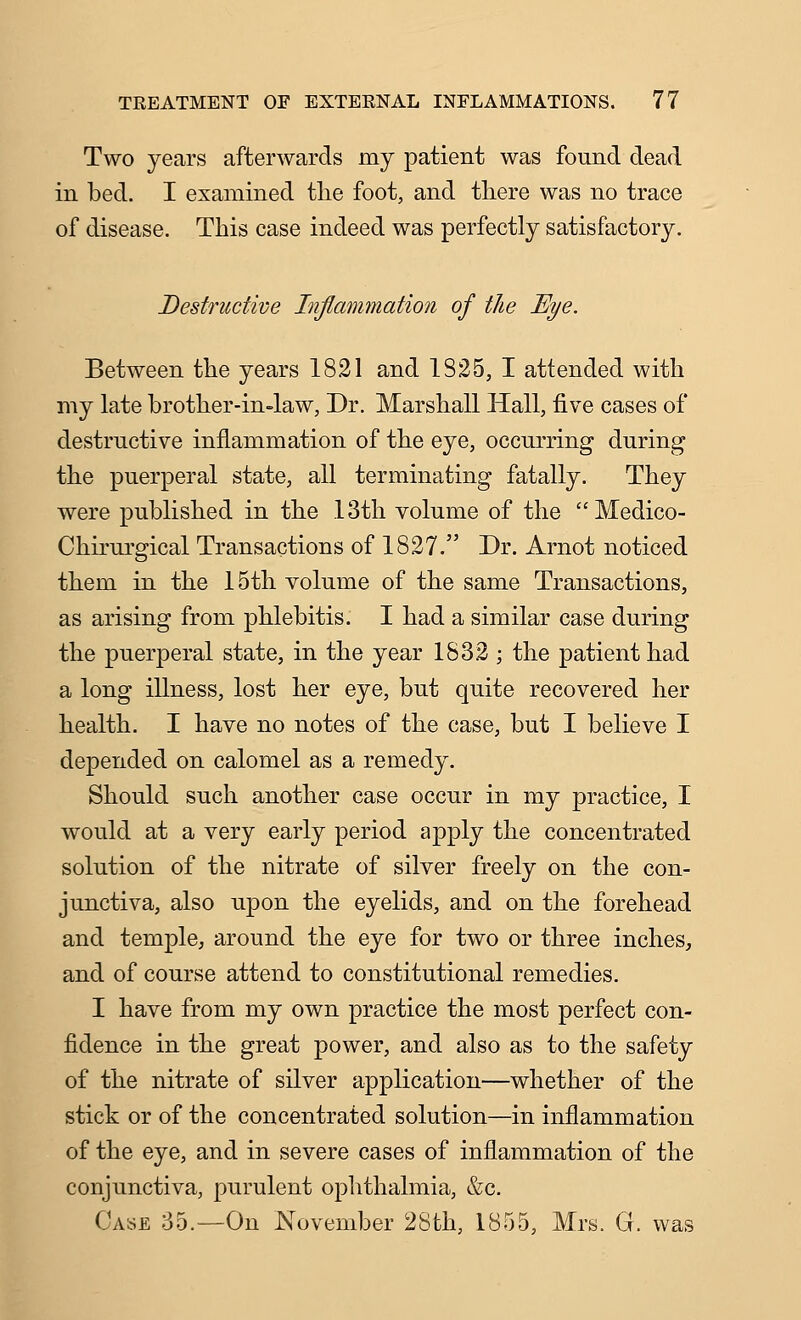 Two years afterwards my patient was found dead in bed. I examined the foot, and there was no trace of disease. This case indeed was perfectly satisfactory. Destructive Inflammation of the Bye. Between the years 1821 and 1825, I attended with my late brother-in-law, Dr. Marshall Hall, five cases of destructive inflammation of the eye, occurring during the puerperal state, all terminating fatally. They were published in the 13th volume of the Medico- Chirui'gical Transactions of 1827. Dr. Arnot noticed them in the 15th volume of the same Transactions, as arising from phlebitis. I had a similar case during the puerperal state, in the year 1832 ; the patient had a long illness, lost her eye, but quite recovered her health. I have no notes of the case, but I believe I depended on calomel as a remedy. Should such another case occur in my practice, I would at a very early period apply the concentrated solution of the nitrate of silver freely on the con- junctiva, also upon the eyelids, and on the forehead and temple, around the eye for two or three inches, and of course attend to constitutional remedies. I have from my own practice the most perfect con- fidence in the great power, and also as to the safety of the nitrate of silver application—whether of the stick or of the concentrated solution—in inflammation of the eye, and in severe cases of inflammation of the conjunctiva, purulent opiithalmia, &c. Case 35.—On November 28th, 1855, Mrs. G. was