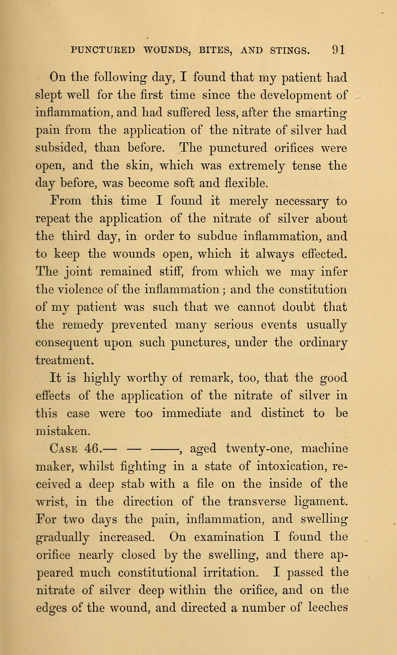 On the following day, I found that my patient had slept well for the first time since the development of inflammation, and had suffered less, after the smarting pain from the application of the nitrate of silver had subsided, than before. The punctured orifices were open, and the skin, which was extremely tense the day before, was become soft and flexible. From this time I found it merely necessary to repeat the application of the nitrate of silver about the third day, in order to subdue inflammation, and to keep the wounds open, which it always effected. The joint remained stiff, from which we may infer the violence of the inflammation; and the constitution of my patient was such that we cannot doubt that the remedy prevented many serious events usually consequent upon such punctures, under the ordinary treatment. It is highly worthy of remark, too, that the good effects of the application of the nitrate of silver in this case were too immediate and distinct to be mistaken. Case 46.— — , aged twenty-one, machine maker, whilst fighting in a state of intoxication, re- ceived a deep stab with a file on the inside of the wrist, in the direction of the transverse ligament. For two days the pain, inflammation, and swelling gradually increased. On examination I found the orifice nearly closed by the swelling, and there ap- peared much constitutional irritation. I passed the nitrate of silver deep within the orifice, and on the edges of the wound, and directed a number of leeches