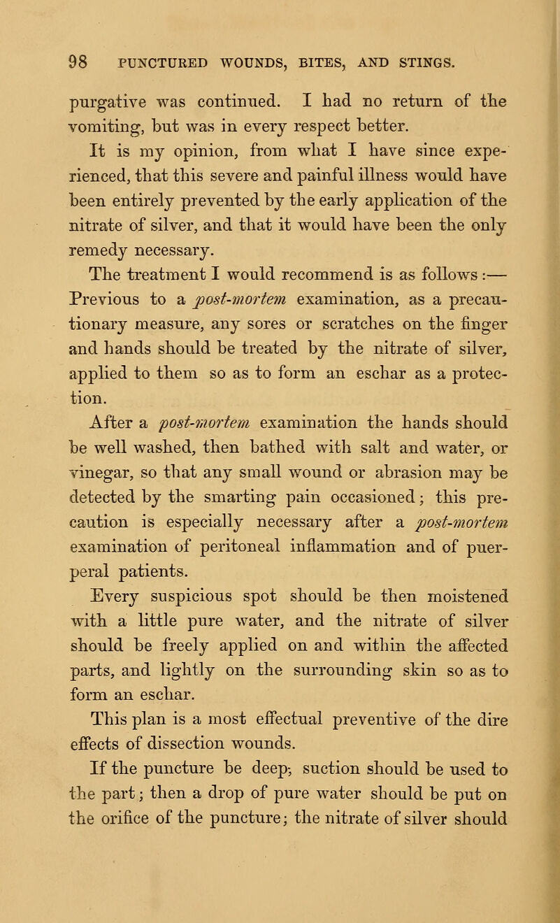 pnrgative was continued. I had no return of the vomiting, but was in every respect better. It is my opinion, from what I have since expe- rienced, that this severe and painful illness would have been entirely prevented by the early application of the nitrate of silver, and that it would have been the only remedy necessary. The treatment I would recommend is as follows:— Previous to a post-mortem examination, as a precau- tionary measure, any sores or scratches on the finger and hands should be treated by the nitrate of silver, applied to them so as to form an eschar as a protec- tion. After a post-mortem examination the hands should be well washed, then bathed with salt and water, or vinegar, so that any small wound or abrasion may be detected by the smarting pain occasioned; this pre- caution is especially necessary after a post-mortem examination of peritoneal inflammation and of puer- peral patients. Every suspicious spot should be then moistened with a little pure water, and the nitrate of silver should be freely applied on and within the aifected parts, and lightly on the surrounding skin so as to form an eschar. This plan is a most effectual preventive of the dire effects of dissection wounds. If the puncture be deep-, suction should be used to the part; then a drop of pure water should be put on the orifice of the puncture; the nitrate of silver should