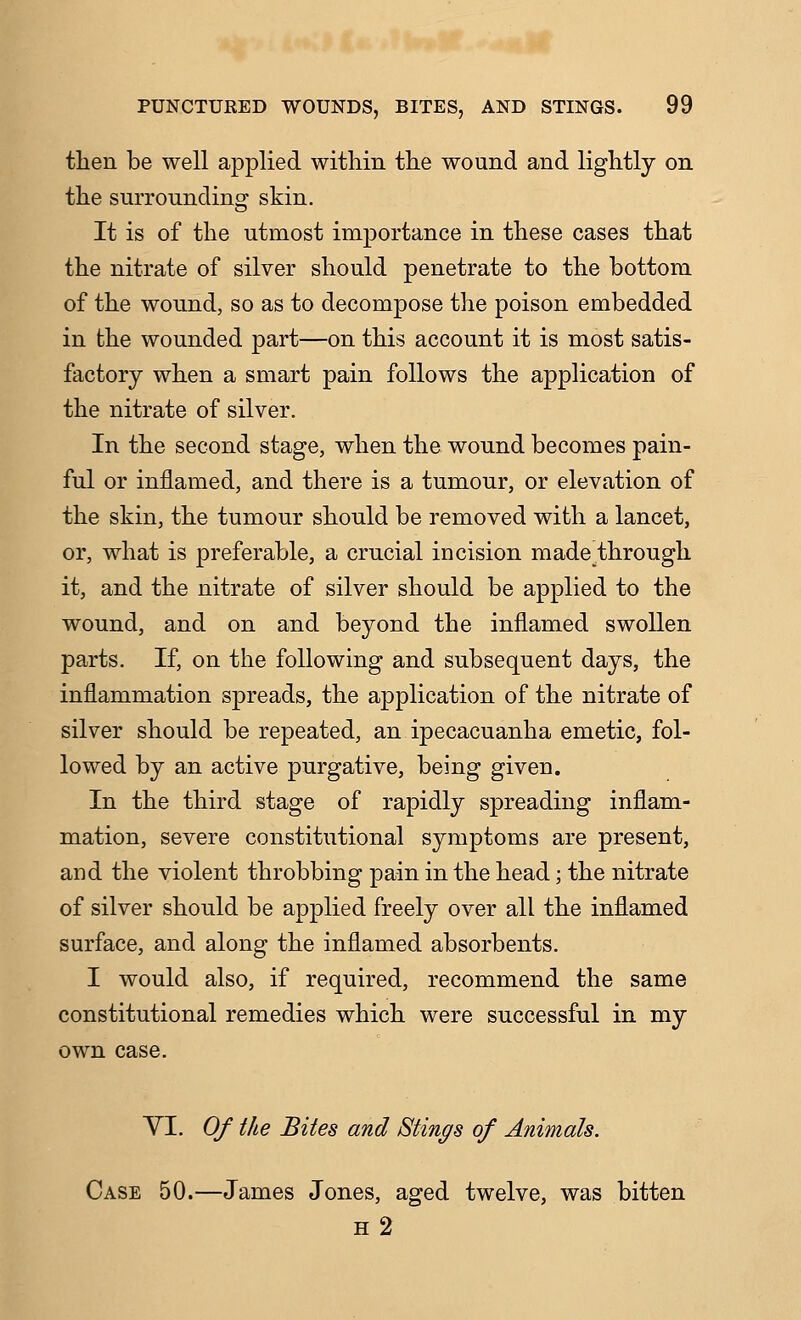 then be well applied within the wound and lightly on the surrounding skin. It is of the utmost importance in these cases that the nitrate of silver should penetrate to the bottom of the wound, so as to decompose the poison embedded in the wounded part—on this account it is most satis- factory when a smart pain follows the application of the nitrate of silver. In the second stage, when the wound becomes pain- ful or inflamed, and there is a tumour, or elevation of the skin, the tumour should be removed with a lancet, or, what is preferable, a crucial incision made through it, and the nitrate of silver should be applied to the wound, and on and beyond the inflamed swollen parts. If, on the following and subsequent days, the inflammation spreads, the application of the nitrate of silver should be repeated, an ipecacuanha emetic, fol- lowed by an active purgative, being given. In the third stage of rapidly spreading inflam- mation, severe constitutional symptoms are present, and the violent throbbing pain in the head; the nitrate of silver should be applied freely over all the inflamed surface, and along the inflamed absorbents. I would also, if required, recommend the same constitutional remedies which were successful in my own case. VI. Of ike Bites and Stings of Animals. Case 50.—James Jones, aged twelve, was bitten h2