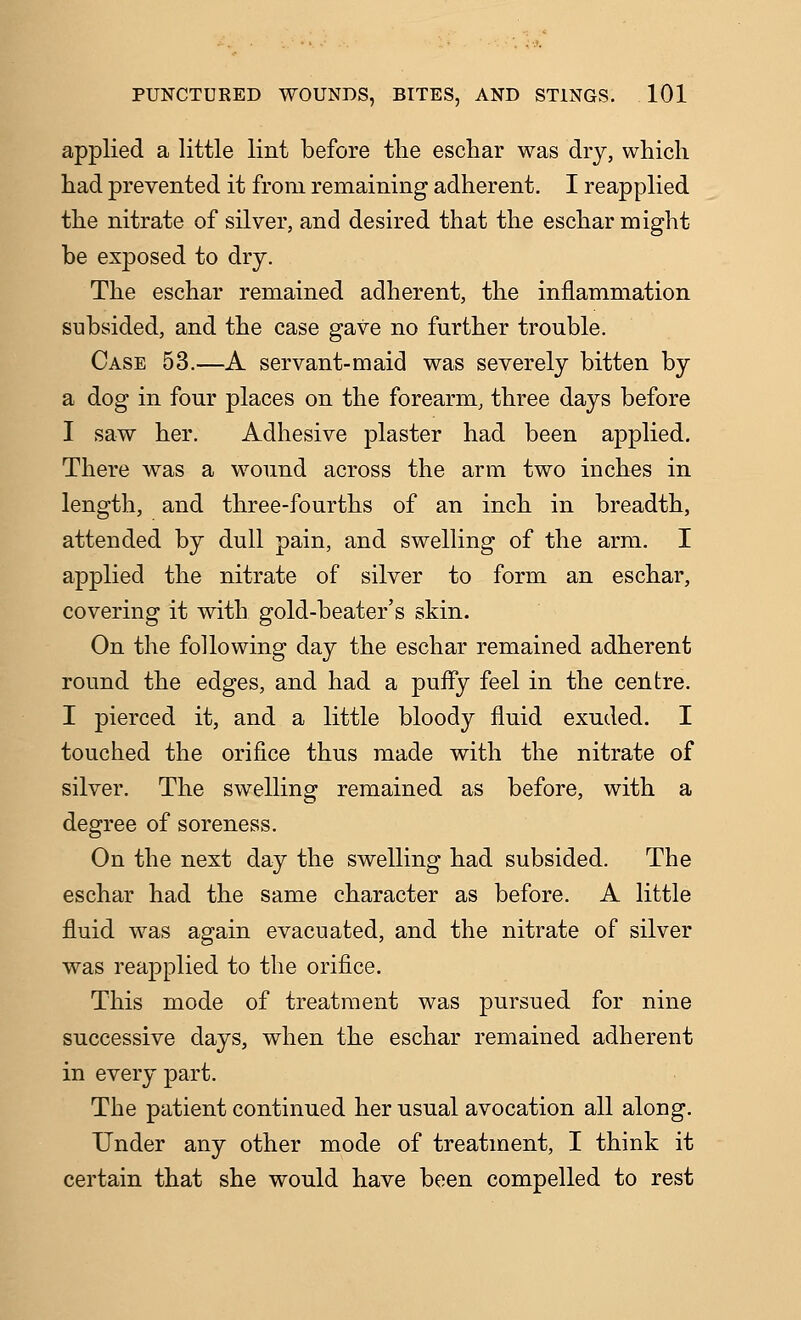 applied a little lint before tlie eschar was dry, which had prevented it from remaining adherent. I reapplied the nitrate of silver, and desired that the eschar might be exposed to dry. The eschar remained adherent, the inflammation subsided, and the case gave no further trouble. Case 53.—A servant-maid was severely bitten by a dog in four places on the forearm, three days before I saw her. Adhesive plaster had been applied. There was a wound across the arm two inches in length, and three-fourths of an inch in breadth, attended by dull pain, and swelling of the arm. I applied the nitrate of silver to form an eschar, covering it with gold-beater's skin. On the following day the eschar remained adherent round the edges, and had a puiFy feel in the centre. I pierced it, and a little bloody fluid exuded. I touched the orifice thus made with the nitrate of silver. The swelling remained as before, with a degree of soreness. On the next day the swelling had subsided. The eschar had the same character as before. A little fluid was again evacuated, and the nitrate of silver was reapplied to the orifice. This mode of treatment was pursued for nine successive days, when the eschar remained adherent in every part. The patient continued her usual avocation all along. Under any other mode of treatment, I think it certain that she would have been compelled to rest