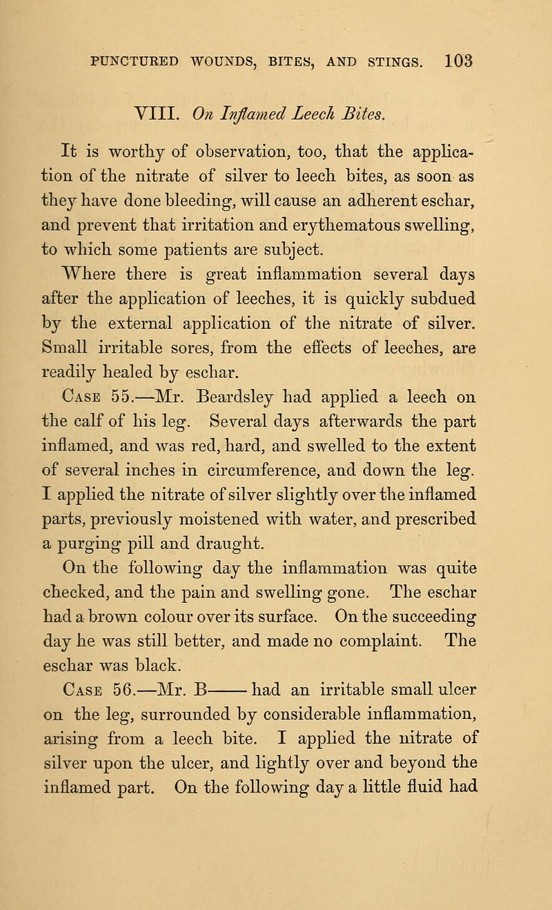 VIII. On Inflamed Leech Bites. It is worthy of observation, too, that the applica- tion of the nitrate of silver to leech bites, as soon as they have done bleeding, will cause an adherent eschar, and prevent that irritation and erythematous swelling, to which some patients are subject. Where there is great inflammation several days after the application of leeches, it is quickly subdued by the external application of the nitrate of silver. Small irritable sores, from the effects of leeches, are readily healed by eschar. Case 55.—Mr. Beardsley had applied a leech on the calf of his leg. Several days afterwards the part inflamed, and was red, hard, and swelled to the extent of several inches in circumference, and down the leg. I applied the nitrate of silver slightly over the inflamed parts, previously moistened with water, and prescribed a purging pill and draught. On the following day the inflammation was quite checked, and the pain and swelling gone. The eschar had a brown colour over its surface. On the succeeding day he was still better, and made no complaint. The eschar was black. Case 56.—Mr. B had an irritable small ulcer on the leg, surrounded by considerable inflammation, arising from a leech bite. I applied the nitrate of silver upon the ulcer, and lightly over and beyond the inflamed part. On the following day a little fluid had