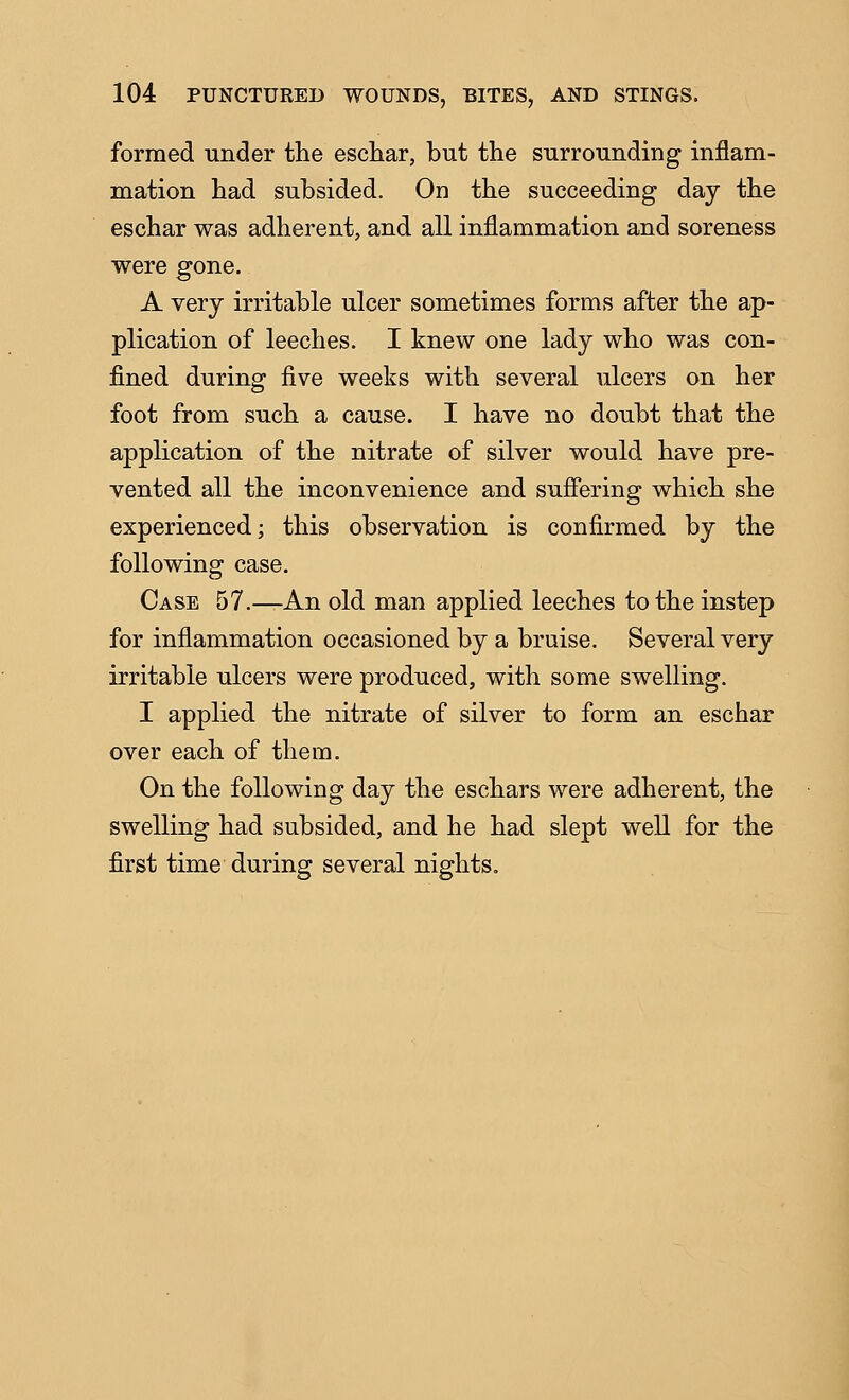 formed under the eschar, but the surrounding inflam- mation had subsided. On the succeeding day the eschar was adherent, and all inflammation and soreness were gone. A very irritable ulcer sometimes forms after the ap- plication of leeches. I knew one lady who was con- fined during five weeks with several ulcers on her foot from such a cause. I have no doubt that the application of the nitrate of silver would have pre- vented all the inconvenience and sufiering which she experienced; this observation is confirmed by the following case. Case 57.—An old man applied leeches to the instep for inflammation occasioned by a bruise. Several very irritable ulcers were produced, with some swelling. I applied the nitrate of silver to form an eschar over each of them. On the following day the eschars were adherent, the swelling had subsided, and he had slept well for the first time during several nights.