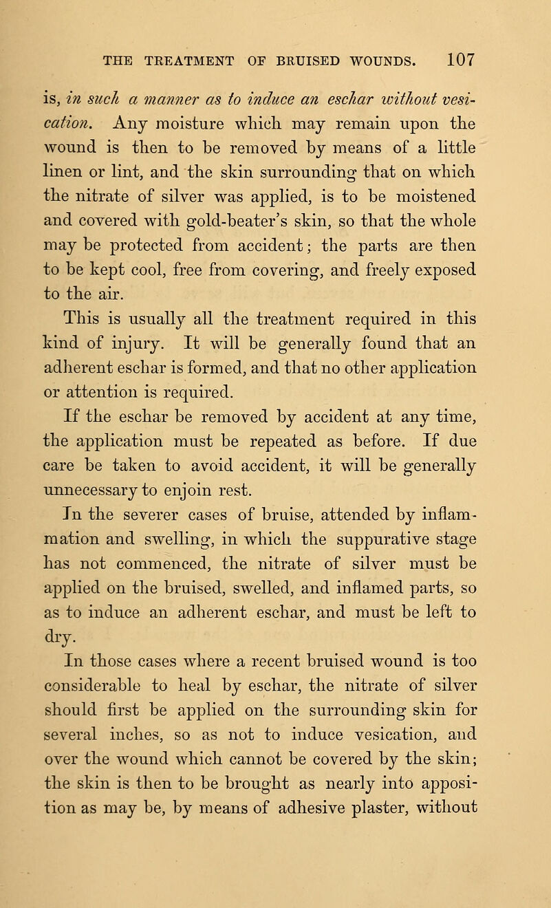 is, in such a manner as to induce an eschar without vesi- cation. Any moisture which may remain upon the wound is then to be removed by means of a little linen or lint, and the skin surrounding that on which the nitrate of silver was appHed, is to be moistened and covered with gold-beater's skin, so that the whole may be protected from accident; the parts are then to be kept cool, free from covering, and freely exposed to the air. This is usually all the treatment required in this kind of injury. It will be generally found that an adherent eschar is formed, and that no other application or attention is required. If the eschar be removed by accident at any time, the a|)plication must be repeated as before. If due care be taken to avoid accident, it will be generally unnecessary to enjoin rest. In the severer cases of bruise, attended by inflam- raation and swelling, in which the suppurative stage has not commenced, the nitrate of silver must be applied on the bruised, swelled, and inflamed parts, so as to induce an adherent eschar, and must be left to dry. In those cases where a recent bruised wound is too considerable to heal by eschar, the nitrate of silver should first be applied on the surrounding skin for several inches, so as not to induce vesication, and over the wound which cannot be covered by the skin; the skin is then to be brought as nearly into apposi- tion as may be, by means of adhesive plaster, without