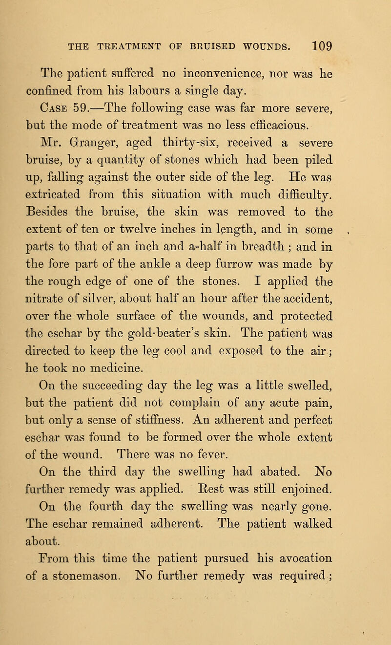 The patient suffered no inconvenience, nor was he confined from his labours a single day. Case 59.—The following case was far more severe, but the mode of treatment was no less efficacious. Mr. Grranger, aged thirty-six, received a severe bruise, by a quantity of stones which had been piled up, falling against the outer side of the leg. He was extricated from this situation with much difficulty. Besides the bruise, the skin was removed to the extent of ten or twelve inches in length, and in some parts to that of an inch and a-half in breadth ; and in the fore part of the ankle a deep furrow was made by the rough edge of one of the stones. I applied the nitrate of silver, about half an hour after the accident, over the whole surface of the wounds, and protected the eschar by the gold-beater's skin. The patient was directed to keep the leg cool and exposed to the air; he took no medicine. On the succeeding day the leg was a little swelled, but the patient did not complain of any acute pain, but only a sense of stiffness. An adherent and perfect eschar was found to be formed over the whole extent of the wound. There was no fever. On the third day the swelling had abated. No further remedy was applied. Rest was still enjoined. On the fourth day the swelling was nearly gone. The eschar remained adherent. The patient walked about. From this time the patient pursued his avocation of a stonemason. No further remedy was required;