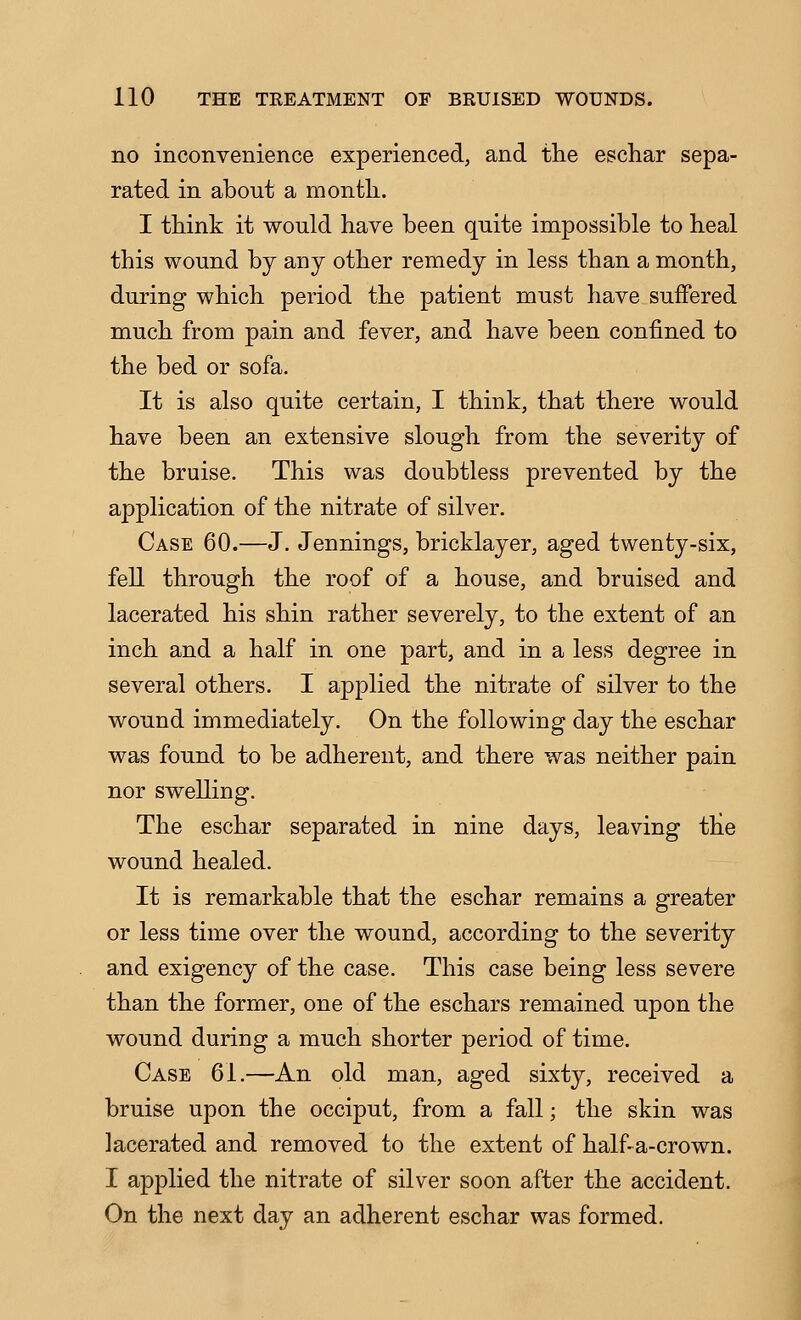no inconvenience experienced, and the eschar sepa- rated in about a month. I think it would have been quite impossible to heal this wound by any other remedy in less than a month, during which period the patient must have suffered much from pain and fever, and have been confined to the bed or sofa. It is also quite certain, I think, that there would have been an extensive slough from the severity of the bruise. This was doubtless prevented by the application of the nitrate of silver. Case 60.—J. Jennings, bricklayer, aged twenty-six, fell through the roof of a house, and bruised and lacerated his shin rather severely, to the extent of an inch and a half in one part, and in a less degree in several others. I applied the nitrate of silver to the wound immediately. On the following day the eschar was found to be adherent, and there was neither pain nor swelling. The eschar separated in nine days, leaving the wound healed. It is remarkable that the eschar remains a greater or less time over the wound, according to the severity and exigency of the case. This case being less severe than the former, one of the eschars remained upon the wound during a much shorter period of time. Case 61.—An old man, aged sixty, received a bruise upon the occiput, from a fall; the skin was lacerated and removed to the extent of half- a-crown. I applied the nitrate of silver soon after the accident. On the next day an adherent eschar was formed.