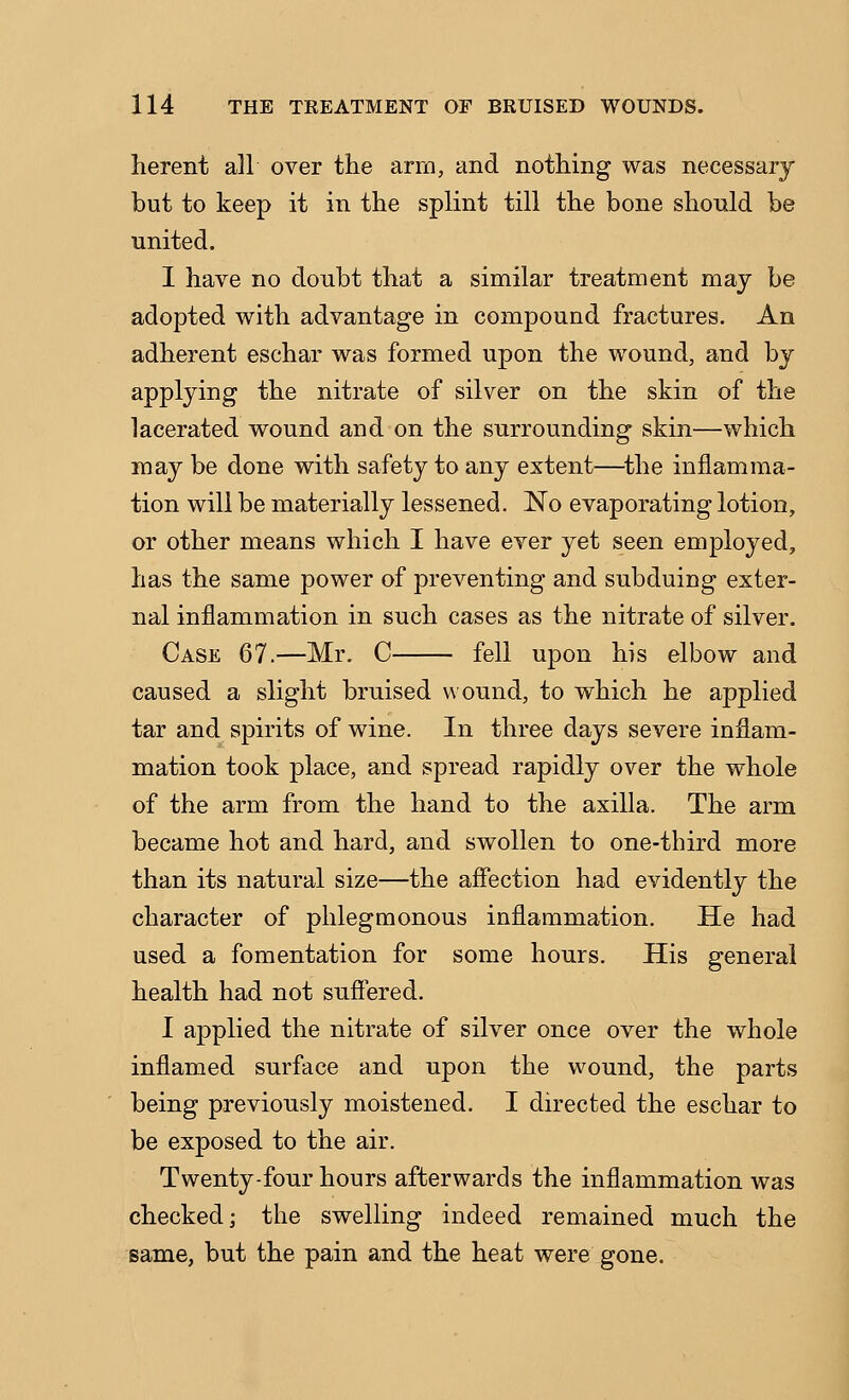 herent all over the arm, and nothing was necessary but to keep it in the splint till the bone should be united. I have no doubt that a similar treatment may be adopted with advantage in compound fractures. An adherent eschar was formed upon the wound, and by applying the nitrate of silver on the skin of the lacerated wound and on the surrounding skin—which may be done with safety to any extent—^the inflamma- tion will be materially lessened. No evaporating lotion, or other means which I have ever yet seen employed, has the same power of preventing and subduing exter- nal inflammation in such cases as the nitrate of silver. Case 67.—Mr. C fell upon his elbow and caused a slight bruised v\ ound, to which he applied tar and spirits of wine. In three days severe inflam- mation took place, and spread rapidly over the whole of the arm from the hand to the axilla. The arm became hot and hard, and swollen to one-third more than its natural size—the affection had evidently the character of phlegmonous inflammation. He had used a fomentation for some hours. His general health had not suffered. I applied the nitrate of silver once over the whole inffamed surface and upon the wound, the parts being previously moistened. I directed the eschar to be exposed to the air. Twenty-four hours afterwards the inflammation was checked; the swelling indeed remained much the same, but the pain and the heat were gone.