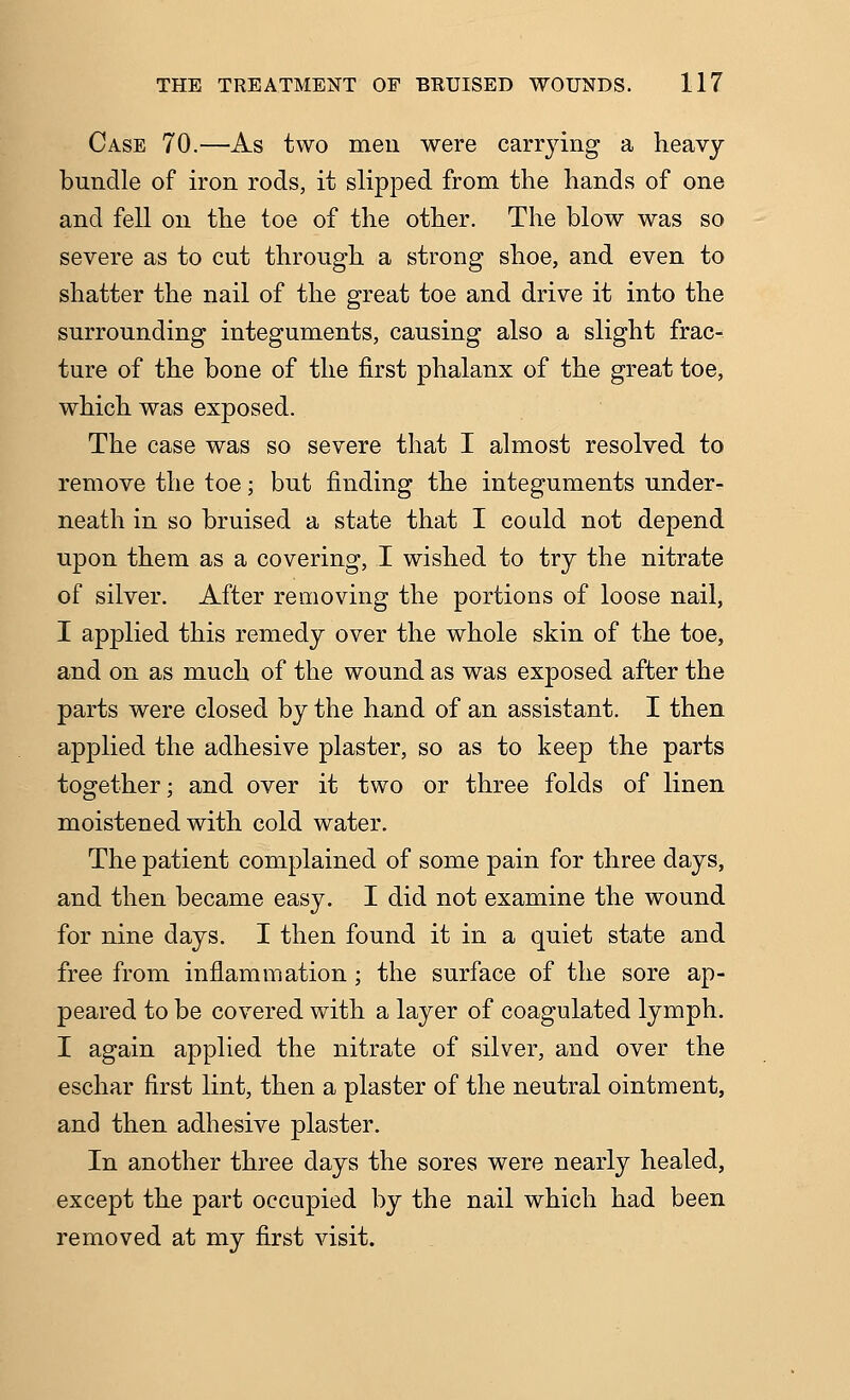 Case 70.—As two men were carrying a heavy bundle of iron rods, it slipped from the hands of one and fell on the toe of the other. The blow was so severe as to cut through a strong shoe, and even to shatter the nail of the great toe and drive it into the surrounding integuments, causing also a slight frac- ture of the bone of the first phalanx of the great toe, which was exposed. The case was so severe that I almost resolved to remove the toe; but finding the integuments under- neath in so bruised a state that I could not depend upon them as a covering, I wished to try the nitrate of silver. After removing the portions of loose nail, I applied this remedy over the whole skin of the toe, and on as much of the wound as was exposed after the parts were closed by the hand of an assistant. I then applied the adhesive plaster, so as to keep the parts together; and over it two or three folds of linen moistened with cold water. The patient complained of some pain for three days, and then became easy. I did not examine the wound for nine days. I then found it in a quiet state and free from inflammation; the surface of the sore ap- peared to be covered with a layer of coagulated lymph. I again applied the nitrate of silver, and over the eschar first lint, then a plaster of the neutral ointment, and then adhesive plaster. In another three days the sores were nearly healed, except the part occupied by the nail which had been removed at my first visit.