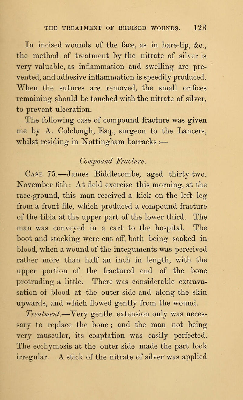 In incised wounds of tlie face, as in hare-lip, &c., the method of treatment by the nitrate of silver is very valuable, as inflammation and swelling are pre- vented, and adhesive inflammation is speedily produced. When the sutures are removed, the small orifices remaining should be touched with the nitrate of silver, to prevent ulceration. The following case of compound fracture was given me by A. Colclough, Esq., surgeon to the Lancers, whilst residing in Nottingham barracks :— Compound Fracture. Case 75.—James Biddlecombe, aged thirty-two. November 6th : At field exercise this morning, at the race-ground, this man received a kick on the left leg from a front file, which produced a compound fracture of the tibia at the upper part of the lower third. The man was conveyed in a cart to the hospital. The boot and stocking were cut off, both being soaked in blood, when a wound of the integuments was perceived rather more than half an inch in length, with the upper portion of the fractured end of the bone protruding a little. There was considerable extrava- sation of blood at the outer side and along the skin upwards, and which flowed gently from the wound. Treatment.—Very gentle extension only was neces- sary to replace the bone; and the man not being very muscular, its coaptation was easily perfected. The ecchymosis at the outer side made the part look irregular. A stick of the nitrate of silver was applied