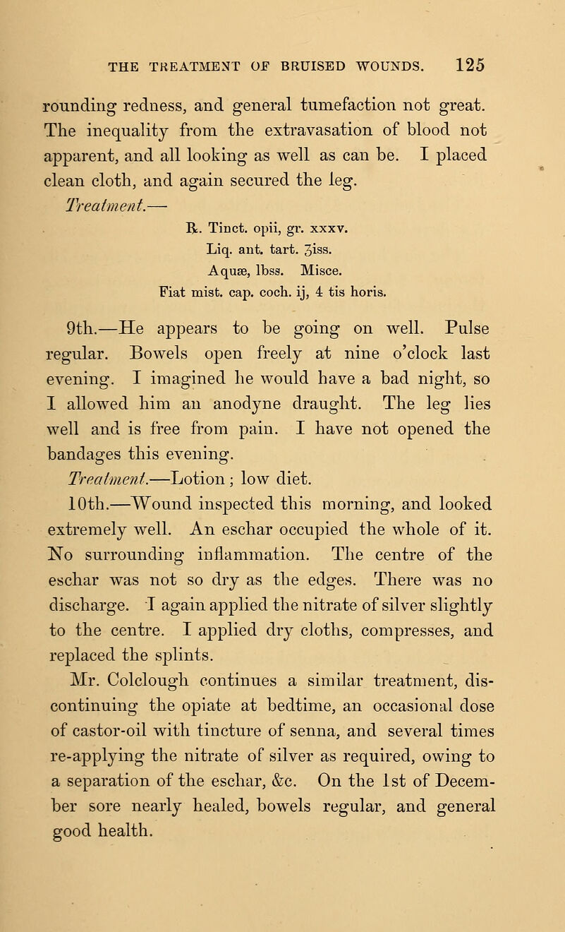 rounding redness, and general tumefaction not great. The inequality from the extravasation of blood not apparent, and all looking as well as can be. I placed clean cloth, and again secured the leg. Treatment.— R. Tinct. opii, gr. xxxv. Liq. ant. tart. 3iss- Aquse, Ibss. Misce. Fiat mist. cap. coch. ij, 4 tis horis. 9th.—He appears to be going on well. Pulse regular. Bowels open freely at nine o'clock last evening. I imagined he would have a bad night, so I allowed him an anodyne draught. The leg lies well and is free from pain. I have not opened the bandages this evening. Treatment.—Lotion ; low diet. 10th.—Wound inspected this morning, and looked extremely well. An eschar occupied the whole of it. No surrounding inflammation. The centre of the eschar was not so dry as the edges. There was no discharge. I again applied the nitrate of silver slightly to the centre. I applied dry cloths, compresses, and replaced the splints. Mr. Colclough continues a similar treatment, dis- continuing the opiate at bedtime, an occasional dose of castor-oil with tincture of senna, and several times re-applying the nitrate of silver as required, owing to a separation of the eschar, &c. On the 1st of Decem- ber sore nearly healed, bowels regular, and general good health.