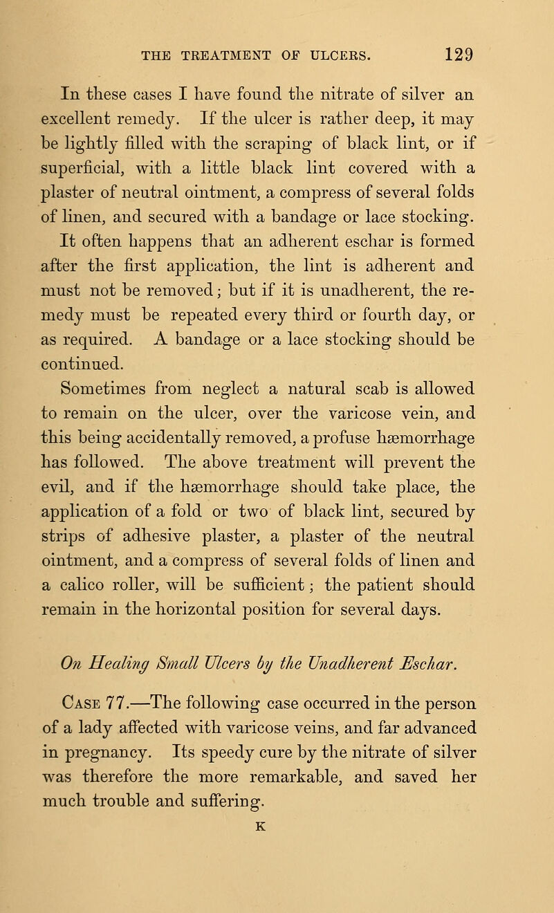 In these eases I have found the nitrate of silver an excellent remedy. If the ulcer is rather deep, it may- be lightly filled with the scraping of black lint, or if superficial, with a little black lint covered with a plaster of neutral ointment, a compress of several folds of linen, and secured with a bandage or lace stocking. It often happens that an adherent eschar is formed after the first application, the lint is adherent and must not be removed; but if it is unadherent, the re- medy must be repeated every third or fourth day, or as required. A bandage or a lace stocking should be continued. Sometimes from neglect a natural scab is allowed to remain on the ulcer, over the varicose vein, and this being accidentally removed, a profuse haemorrhage has followed. The above treatment will prevent the evil, and if the haemorrhage should take place, the application of a fold or two of black lint, secured by strips of adhesive plaster, a plaster of the neutral ointment, and a compress of several folds of linen and a calico roller, will be sufficient; the patient should remain in the horizontal position for several days. On Healing Small Ulcers by the Unadherent Eschar. Case 77.—The following case occurred in the person of a lady afiected with varicose veins, and far advanced in pregnancy. Its speedy cure by the nitrate of silver was therefore the more remarkable, and saved her much trouble and suffering. K